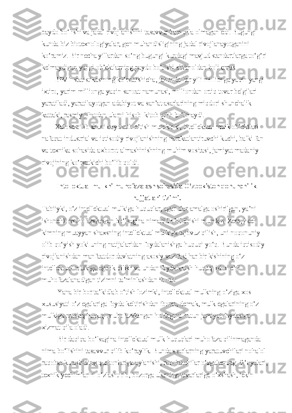 paydo bo‘lishi	 va	 jadal	 rivojlanishini	 tasavvur	 ham	 qila	 olmagan	 edi.	 Bugungi	 
kunda	
 biz	 biotexnologiyalar,	 gen	 muhandisligining	 jadal	 rivojlanayotganini	 
ko‘ramiz.	
 Bir	 necha	 yillardan	 so‘ng	 bugungi	 kundagi	 mavjud	 standartlarga	 to‘g‘ri	 
kelmaydigan	
 yangi	 ob’ektlarning	 paydo	 bo‘lishi	 ehtimoldan	 holi	 emas.
BIMT	
 statistikasining	 ko‘rsatishicha,	 jahonda	 har	 yili	 millionga	 yaqin	 yangi	 
ixtiro,	
 yarim	 millionga	 yaqin	 sanoat	 namunasi,	 milliondan	 ortiq	 tovar	 belgilari	 
yaratiladi,	
 yaratilayotgan	 adabiyot	 va	 san’at	 asarlarining	 miqdori	 shunchalik	 
kattaki,	
 rasmiy	 jihatdan	 ularni	 hisob–kitob	 qilib	 bo‘lmaydi.
Xulosa	
 qilib	 shuni	 qayd	 etib	 o‘tish	 mumkinki,	 intellektual	 mulk	 ob’ektlari	 
nafaqat	
 industrial	 va	 iqtisodiy	 rivojlanishning	 harakatlantiruvchi	 kuchi,	 balki	 fan	 
va	
 texnika	 sohasida	 axborot	 almashinishning	 muhim	 vositasi,	 jamiyat	 madaniy	 
rivojining	
 ko‘rsatkichi	 bo‘lib	 qoldi.
 
Intellektual mulkni muhofazalash sohasida O‘zbekiston qonunchilik
hujjatlari tizimi.
Tabiiyki,	
 o‘z	 intellektual	 mulkiga   huquqlar,	 agar	 ular	 amalga	 oshirilgan,	 ya’ni	 
ishonchli	
 muhofazalangan	 bo‘lsagina	 nimanidir	 bildirishi	 mumkin.	 Zero,   hech	 
kimning	
 muayyan	 shaxsning	 intellektual	 mulkiga	 tajovuz   qilish,	 uni	 noqonuniy	 
olib   qo‘yish	
 yoki	 uning	 natijalaridan	 foydalanishga   huquqi	 yo‘q.	 Bunda	 iqtisodiy	 
rivojlanishdan	
 manfaatdor	 davlatning	 asosiy	 vazifasi   har	 bir	 kishining	 o‘z	 
intellektual	
 mulkiga	 egalik   qilish	 va	 undan	 foydalanish   huquqi	 ishonchli	 
muhofazalanadigan	
 tizimni	 ta’minlashdan	 iborat.
                  Y a na	
 bir	 bor	 ta’kidlab	 o‘tish	 lozimki,	 intellektual	 mulkning	 o‘ziga	 xos	 
xususiyati	
 o‘z	 egalariga	 foyda	 keltirishdan	 iborat,	 demak,	 mulk	 egalarining	 o‘z	 
mulkiga	
 mutlaq   huquqi	 muhofazalangan   holdagina	 butun	 jamiyat	 foydasiga	 
xizmat   qila	
 oladi.
                  Bir	
 daqiqa	 bo‘lsagina	 intellektual	 mulk   huquqlari	 muhofaza   qilinmaganda	 
nima	
 bo‘lishini	 tasavvur   qilib	 ko‘raylik.	 Bunda	 asarlarning	 yaratuvchilari	 nohalol	 
raqobat	
 kurashining   qurbonlariga	 aylanishi,	 raqobatchilar	 o‘zgalarning     G‘oyalari,	 
texnik   y echimlarini	
 o‘zlashtirib,	 bozorga	 ularning	 tovarlariga	 o‘xshash,	 lekin	  