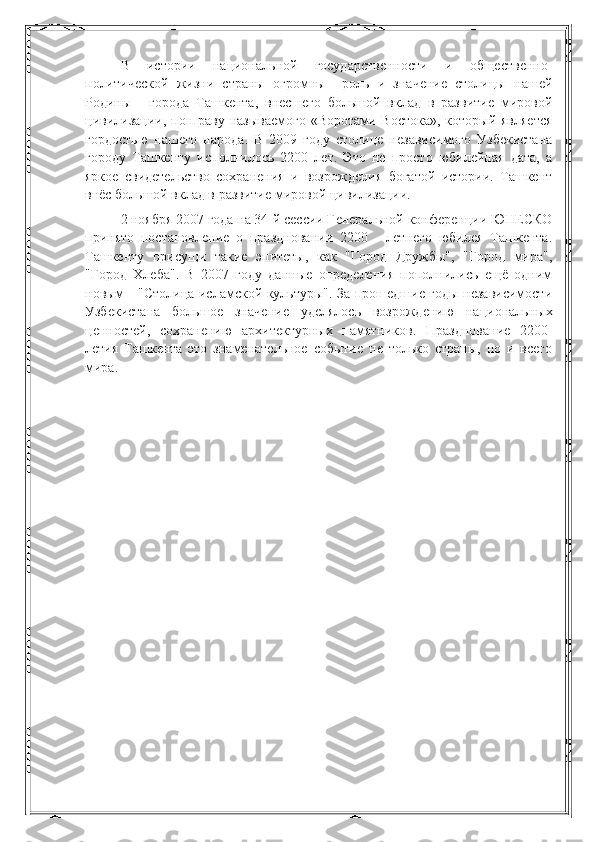 В   истории   национальной   государственности   и   общественно-
политической   жизни   страны   огромны     роль   и   значение   столицы   нашей
Родины   -   города   Ташкента,   внесшего   большой   вклад   в   развитие   мировой
цивилизации, по праву называемого  «Воротами Востока»,  который является
гордостью   нашего   народа .   В   2009   году   столице   независимого   Узбекистана
городу   Ташкенту   исполнилось   2200   лет.   Это   не   просто   юбилейная   дата,   а
яркое   свидетельство   сохранения   и   возрождения   богатой   истории.   Ташкент
внёс большой вклад в развитие мировой цивилизации. 
2 ноября 2007 года на 34-й сессии Генеральной конференции ЮНЕСКО
принято   постановление   о   праздновании   2200   -   летнего   юбилея   Ташкента.
Ташкенту   присущи   такие   эпитеты,   как   "Город   Дружбы",   "Город   мира",
"Город   Хлеба".   В   2007   году   данные   определения   пополнились   ещё   одним
новым - "Столица исламской культуры". За прошедшие годы независимости
Узбекистана   большое   значение   уделялось   возрождению   национальных
ценностей,   сохранению   архитектурных   памятников.   Празднование   2200-
летия   Ташкента   это   знаменательное   событие   не   только   страны,   но   и   всего
мира. 