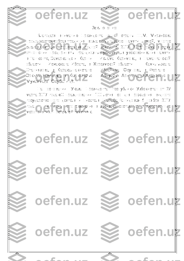 Заключение
Благодаря   вниманию   Президента   нашей   страны   Ш.М.   Мирзиёева
продолжается добрая традиция  воздавать должное  памяти  людей,  многое
сделавших  для  процветания  родной  земли.  В  2017– 2018  годах  в  этом
отношении   предприняты   грандиозные усилия, для увековечивания памяти
в Ташкенте, Самарканде и   Карши   –   Ислама   Каримова,   в   Наманганской
области   –   Исхакжана   Ибрата,   в   Хорезмской   области     –     Камильджана
Отаниязова,     в     Каракалпакистане     –     Ибрайима     Юсупова,     в     Фергане     –
Эркина   Вахидова,     в     Кашкадарье     –     Абдуллы     Арипова,     в   Андижане     –
Мухаммада  Юсуфа. и др.
На     основании     Указа     Президента     Республики   Узбекистан   от   27
марта   2017   года   «О   праздновании     100-летия     со     дня     рождения     видного
государственного  деятеля  и  писателя  Шарафа Рашидова»  6  ноября  2017
года     –     в     день     его   рождения   в   Джизаке   состоялись   торжественные
мероприятия. Поставлен памятник. 