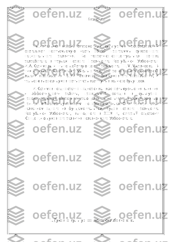 Введение
Национальная   модель   современных   культурных   преобразова ний
составляет   неотъемлемую   часть   общей   программы   суверен ного
национального   развития.   Ее   теоретико-концептуальная   осно ва
разработана   в   трудах   первого   Президента   Республики   Узбекистан
И.А.Каримова   и   ныне   действующего   президента   Ш.М.Мирзиеева.   В
них   доминантой   проходит   мысль   о   том,   что   ре шение   стратегической
задачи   возрождения   нации   невозможно   без   духовного   возрождения,   и
только «высокая духовность открывает путь в великое будущее».
И.Каримов неоднократно подчеркивал важность «уси ления влияния
и   эффективности   работы,   проводимой   сегодня   в   культурно-
просветительской   сфере   и   опирающейся   на   испытанный   самой   жизнью
принцип «Высокая духовность - непобедимая сила».   Этот принцип стал
названием   одного   из   фундаментальных   трудов   первого   президента
Республики   Узбекистан,   вышедшего   в   2008   г.,   который   со держит
Концепцию духовного развития независимого Узбекистана.
1. Духовно-культурное наследие Узбекистана. 