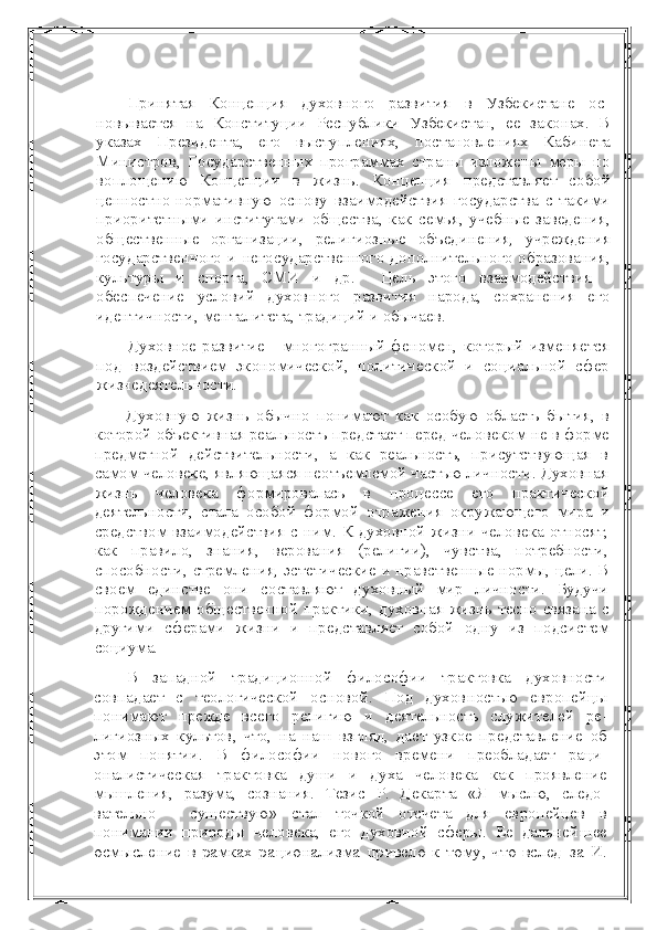 Принятая   Концепция   духовного   развития   в   Узбекистане   ос -
новывается   на   Конституции   Республики   Узбекистан,   ее   законах.   В
указах   Президента,   его   выступлениях,   постановлениях   Каби нета
Министров,   Государственных   программах   страны   изложе ны   меры   по
воплощению   Концепции   в   жизнь.   Концепция   пред ставляет   собой
ценностно-нормативную   основу   взаимодействия   государства   с   такими
приоритетными   институтами   общества,   как   семья,   учебные   заведения,
общественные   организации,   религи озные   объединения,   учреждения
государственного   и   негосудар ственного   дополнительного  образования,
культуры   и   спорта,   СМИ   и   др.     Цель   этого   взаимодействия   -
обеспечение   условий   духов ного   развития   народа,   сохранения   его
идентичности, менталите та, традиций и обычаев.
Духовное   развитие   -   многогранный   феномен,   который   изменя ется
под   воздействием   экономической,   политической   и   социаль ной   сфер
жизнедеятельности.
Духовную   жизнь   обычно   понимают   как   особую   область   бы тия,   в
которой объективная реальность предстает перед челове ком не в форме
предметной   действительности,   а   как   реальность,   присутствующая   в
самом человеке, являющаяся неотъемлемой частью личности. Духовная
жизнь   человека   формировалась   в   про цессе   его   практической
деятельности,   стала   особой   формой   отра жения   окружающего   мира   и
средством взаимодействия с ним. К духовной жизни человека относят,
как   правило,   знания,   верования   (религии),   чувства,   потребности,
способности, стремления, эсте тические и нравственные нормы, цели. В
своем   единстве   они   со ставляют   духовный   мир   личности.   Будучи
порождением обще ственной  практики, духовная жизнь тесно связана с
другими   сфе рами   жизни   и   представляет   собой   одну   из   подсистем
социума.
В   западной   традиционной   философии   трактовка   духовности
совпадает   с   теологической   основой.   Под   духовностью   европейцы
понимают   прежде   всего   религию   и   деятельность   служителей   ре -
лигиозных   культов,   что,   на   наш   взгляд,   дает   узкое   представление   об
этом   понятии.   В   философии   нового   времени   преобладает   раци -
оналистическая   трактовка   души   и   духа   человека   как   проявление
мышления,   разума,   сознания.   Тезис   Р.   Декарта   «Я   мыслю,   следо -
вательно   -   существую»   стал   точкой   отсчета   для   европейцев   в
понимании   природы   человека,   его   духовной   сферы.   Ее   дальней шее
осмысление в рамках рационализма привело к тому, что вслед   за  И. 