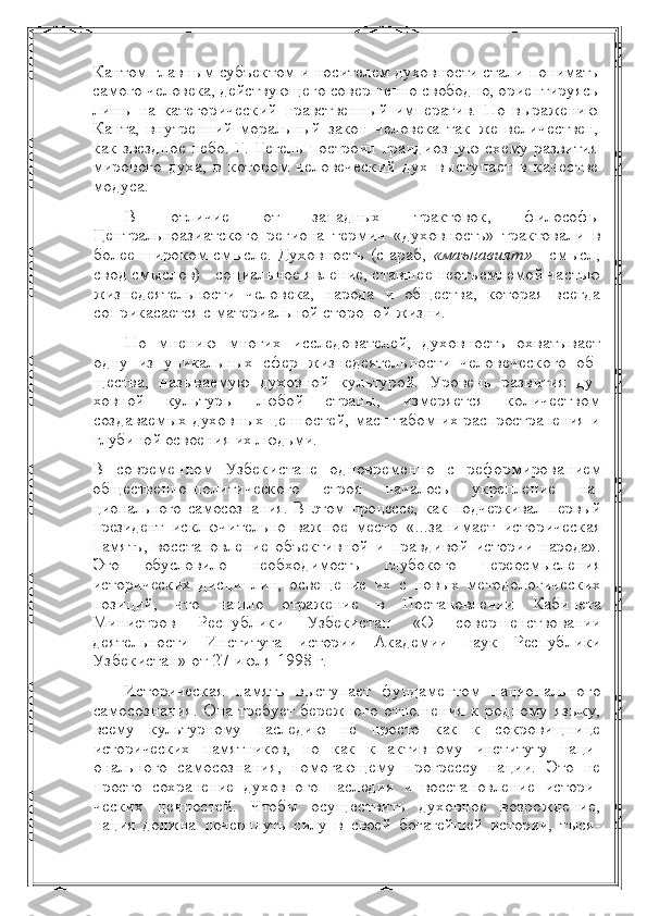 Кантом главным субъектом и носителем духовности стали  понимать
самого человека, действующего совершенно свободно, ориентируясь
лишь   на   категорический   нравственный   императив.   По   выражению
Канта,   внутренний   моральный   закон   человека   так   же   величествен,
как звездное небо. Г. Гегель построил грандиоз ную схему развития
мирового   духа,   в   котором   человеческий   дух   выступает   в   качестве
модуса.
В   отличие   от   западных   трактовок,   философы
Центральноази атского   региона   термин   «духовность»   трактовали   в
более широ ком смысле. Духовность (с араб,   «маънавият»   - смысл,
свод смыслов) - социальное явление, ставшее неотъемлемой частью
жизнедеятельности   человека,   народа   и   общества,   которая   всегда
соприкасается с материальной стороной жизни.
По   мнению   многих   исследователей,   духовность   охватывает
одну   из   уникальных   сфер   жизнедеятельности   человеческого   об -
щества,   называемую   духовной   культурой.   Уровень   развития   ду -
ховной   культуры   любой   страны,   измеряется   количеством
создаваемых духовных ценностей,  масштабом их распространения и
глубиной освоения их людьми.
В   современном   Узбекистане   одновременно   с   реформирова нием
общественно-политического   строя   началось   укрепление   на -
ционального самосознания.  В  этом  процессе, как  подчеркивал первый
президент   исключительно   важное   место   «...занимает   историческая
память,   восстановление   объективной   и   правдивой   истории   народа».
Это   обусловило   необходимость   глубокого   пере осмысления
исторических   дисциплин,   освещение   их   с   новых   ме тодологических
позиций,   что   нашло   отражение   в   Постановлении   Кабинета
Министров   Республики   Узбекистан   «О   совершенство вании
деятельности   Института   истории   Академии   наук   Респуб лики
Узбекистан» от 27 июля 1998 г.
И сторическая   память   выступает   фундаментом   национально го
самосознания. Она требует бережного отношения  к  родному   языку,
всему   культурному   наследию   не   просто   как   к   сокровищни це
исторических   памятников,   но   как   к   активному   институту   наци -
онального   самосознания,   помогающему   прогрессу   нации.   Это   не
просто   сохранение   духовного   наследия   и   восстановление   истори -
ческих   ценностей.   Чтобы   осуществить   духовное   возрождение,
нация   должна   почерпнуть   силу   в   своей   богатейшей   истории,   тыся - 