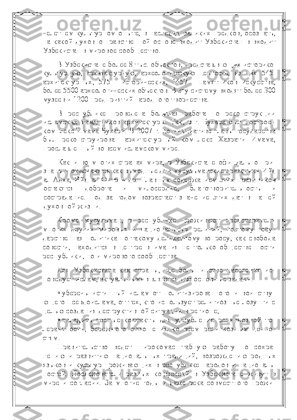 челетнем культурном опыте, в наследии  великих предков, осоз нать,
на   какой   духовно-нравственной   основе   входит   Узбекистан   в   входит
Узбекистан в  мировое сообщество.
В Узбекистане более 8 тыс. объектов, представляющих исто рико-
культурную,   архитектурную,   археологическую   ценность,   из   них   545-
архитектурных,   575   -   исторических,   1457   -   памятников   искус ства,
более 5500 археологических объектов. В эту систему входят  более 300
музеев и 1200 предприятий народного творчества.
В   республике   проведена   большая   работа   по   реконструкции
исламских   памятников   архитектуры.   Так,   в   г.   Бухара   был   постро ен
комплекс Имама Бухари. В 2007 г. по инициативе главы госу дарства
был   реконструирован   архитектурный   комплекс   Хазрати   Имама,
прославленный во всем исламском мире. 
Как   и   во   многих   странах   мира,   в   Узбекистане   официально   при -
знаны и отмечаются как выходные дни мусульманские праздники  Ийд
ал-Адха,   Ийд   ал-Фитр   и   др.   Главным   содержанием   этих   праз дников
остаются   доброта   и   милосердие,   благотворительность   и
сострадание.   Год   за   годом   возрастает   значение   этих   дат   в   нашей
духовной жизни.
Кроме   мусульман,   в   республике   проживают   представители
многих   других   мировых   и   национальных   религий,   поэтому   госу -
дарственная политика по такому деликатному вопросу, как свобо да
совести,   находится   в   центре   внимания   не   только   общественно сти
республики, но и мирового сообщества.
Для   Узбекистана   как   страны,   где   большинство   населения   ис -
поведует ислам, актуальными являются две основные задачи:
• уберечь   истинный   ислам   от   политизированного   и   воинству -
ющего псевдоислама, от тех, кто использует религиозные лозунги   с
целью создания деструктивной ситуации в регионе;
• наладить   тесные   контакты   для   углубления   религиозной   то -
лерантности,   бережного   отношения   ко   всем   религиозным   ценно -
стям.
Правительство   ведет   широкомасштабную   работу   по   сохра -
нению   и   развитию   национальных   традиций,   возрождению   родных
языков   и   культур   проживающих   в   республике   народов   и   националь -
ностей.   Последователи   разных   конфессий   в   Узбекистане   живут   в
мире   и   согласии.   За   многие   годы   и   даже   века   совместного   прожи - 