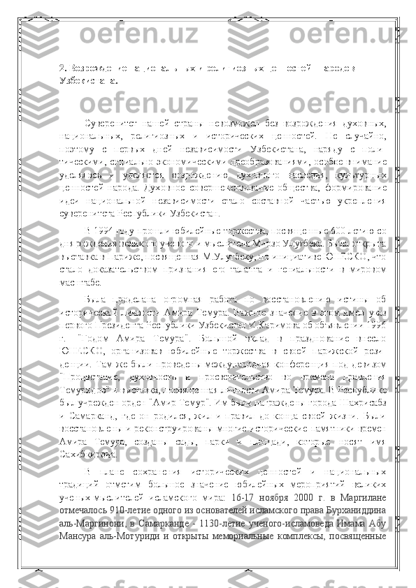        
2. Возрождение национальных и религиозных ценностей   народов 
Узбекистана.
 
Суверенитет   нашей   страны   невозможен   без   возрождения   духов ных,
национальных,   религиозных   и   исторических   ценностей.   Не   случай но,
поэтому   с   первых   дней   независимости   Узбекистана,   наряду   с   поли -
тическими,  социально-экономическими  преобразованиями,   особое  вни мание
уделялось   и   уделяется   возрождению   духовного   наследия,   куль турных
ценностей   народа.   Духовное   совершенствование   общества,   формирование
идеи   национальной   независимости   стало   составной   час тью   укрепления
суверенитета Республики Узбекистан.
В 1994 году прошли юбилейные торжества, посвященные 600-летию со
дня рождения  великого ученого и мыслителя Мирзо Улугбека. Была открыта
выс тавка в Париже, посвященная М.Улугбеку, по инициативе ЮНЕСКО, что
стало   доказательством   признания   его   таланта   и   гениальности   в   мировом
масштабе.  
Была   проделана   огромная   работа   по   восстановлению   истины   об
исторической   личности   Амира   Темура.   Важное   значение   в   этом   имел   указ
первого Президента Республики Узбекистан И.Каримова об объявлении 1996
г.   -"Годом   Амира   Темура".   Большой   вклад   в   празднование   внесло
ЮНЕСКО,   организовав   юбилейные   торжества   в   своей   парижской   рези -
денции.   Там   же   были   проведены   международная   конференция   под   деви зом
"Процветание,   духовность   и   просветительство   во   времена   правления
Темуридов" и выставка, посвященная личности Амира Темура. В Рес публике
был учрежден орден "Амир Темур". Им были награждены города  Шахрисабз
и   Самарканд,   где   он   родился,   жил   и   правил   до   конца   своей   жизни.   Были
восстановлены и реконструированы многие исторические   памятники времен
Амира   Темура,   созданы   сады,   парки   и   площади,   которые   носят   имя
Сахибкирона.
В   плане   сохранения   исторических   ценностей   и   национальных
традиций   отметим   большое   значение   юбилейных   мероприятий   великих
ученых-мыслителей   исламского   мира:   16-17   ноября   2000   г.   в   Маргилане
отмечалось 910-летие одного из основателей исламского права Бурханиддина
аль-Маргинони,   в   Самарканде   -   1130-летие   ученого-исламоведа   Имама   Абу
Мансура   аль-Мотуриди   и   открыты   мемориальные   комплексы,   посвященные 