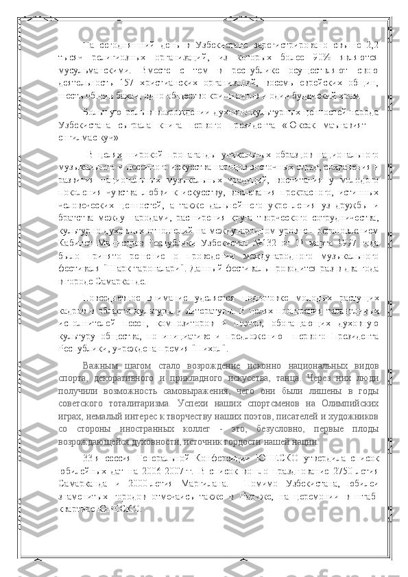 На   сегодняшний   день   в   Узбекистане   зарегистрировано   свыше   2,2
тысяч   религиозных   организаций,   из   которых   более   90%   являются
мусульманскими.   Вместе   с   тем   в   республике   осуществляют   свою
деятельность   157   христианских   организаций,   восемь   еврейских   общин,
шесть общин бахаи, одно общество кришнаитов и один буддиский храм.
Большую   роль   в   возрождении  духовно-культурных   ценностей   народа
Узбекистана   сыграла   книга   первого   президента   «Юксак   маънавият   –
енгилмас куч»
  В   целях   широкой   пропаганды   уникальных   образцов   национального
музыкального и песенного искусства народов восточных стран, сохранения и
развития   национальных   музыкальных   традиций,   воспитания   у   молодого
поколения   чувства   любви   к   искусству,   воспевания   прекрасного,   истинных
человеческих   ценностей,   а   также   дальнейшего   укрепления   уз   дружбы   и
братства   между   народами,   расширения   круга   творческого   сотрудничества,
культурно-духовных отношений на международном уровне Постановлением
Кабинет   Министров   Республики   Узбекистан   №132   от   11   марта   1997   года
было   принято   решение   о   проведении   международного   музыкального
фестиваля "Шарк тароналари". Данный фестиваль проводится раз в два года
в городе Самарканде.
Повседневное   внимание   уделяется   подготовке   молодых   растущих
кадров   в   области   культуры   и   литературы.   В   целях   поощрения   талантли вых
исполнителей   песен,   композиторов   и   поэтов,   обогащающих   духов ную
культуру   общества,   по   инициативе   и   предложению     первого   Президента
Республики, учреждена премия "Нихол".  
Важным   шагом   стало   возрождение   исконно   национальных   видов
спорта,   декоративного   и   прикладного   искусства,   танца.   Через   них   люди
получили   возможность   самовыражения,   чего   они   были   лишены   в   годы
советского   тоталитаризма.   Успехи   наших   спортсменов   на   Олимпийских
играх, немалый интерес к творчеству наших поэтов, писателей и художников
со   стороны   иностранных   коллег   -   это,   безусловно,   первые   плоды
возрождающейся духовности, источник гордости нашей нации.
33-я   сессия   Генеральной   Конференции   ЮНЕСКО   утвердила   список
юбилейных   дат   на   2006-2007гг.   В   список   вошло   празднование   2750-летия
Самарканда   и   2000-летия   Маргилана.     Помимо   Узбекистана,   юбилеи
знаменитых   городов   отмечаись   также   в   Париже,   на   церемонии   в   штаб-
квартире ЮНЕСКО. 