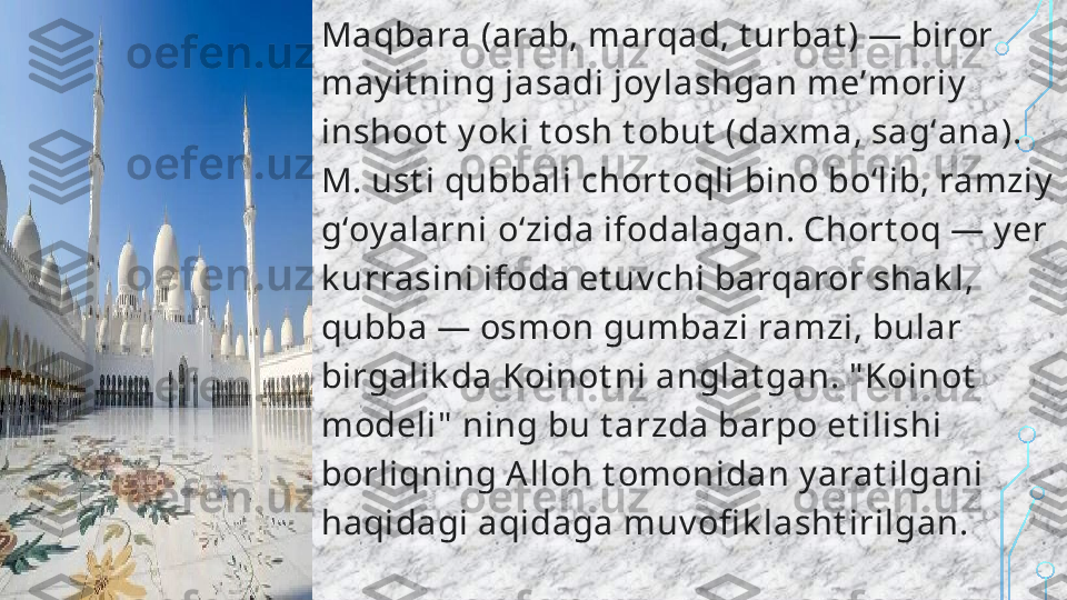 Maqbara (arab, marqad, t urbat ) — biror 
may it ning jasadi joy lashgan meʼmoriy  
inshoot  y ok i t osh t obut  (daxma, sagʻana). 
M. ust i qubbali chort oqli bino boʻlib, ramziy  
gʻoy alarni oʻzida ifodalagan. Chort oq — y er 
k urrasini ifoda et uv chi barqaror shak l, 
qubba — osmon gumbazi ramzi, bular 
birgalik da Koinot ni anglat gan. " Koinot  
modeli"  ning bu t arzda barpo et ilishi 
borliqning Alloh t omonidan y arat ilgani 
haqidagi aqidaga muv ofi k lasht irilgan.  