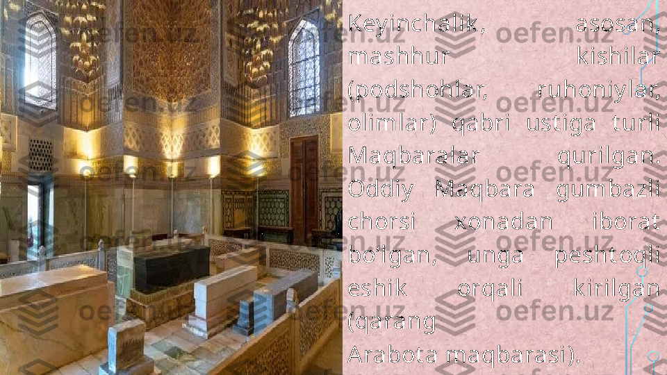 Key inchalik ,  asosan, 
mashhur  k ishilar 
(podshohlar,  ruhoniy lar, 
olimlar)  qabri  ust iga  t urli 
Maqbaralar  qurilgan. 
Oddiy   Maqbara  gumbazli 
chorsi  xonadan  iborat  
boʻlgan,  unga  pesht oqli 
eshik   orqali  k irilgan 
(qarang 
Arabot a maqbarasi ).  