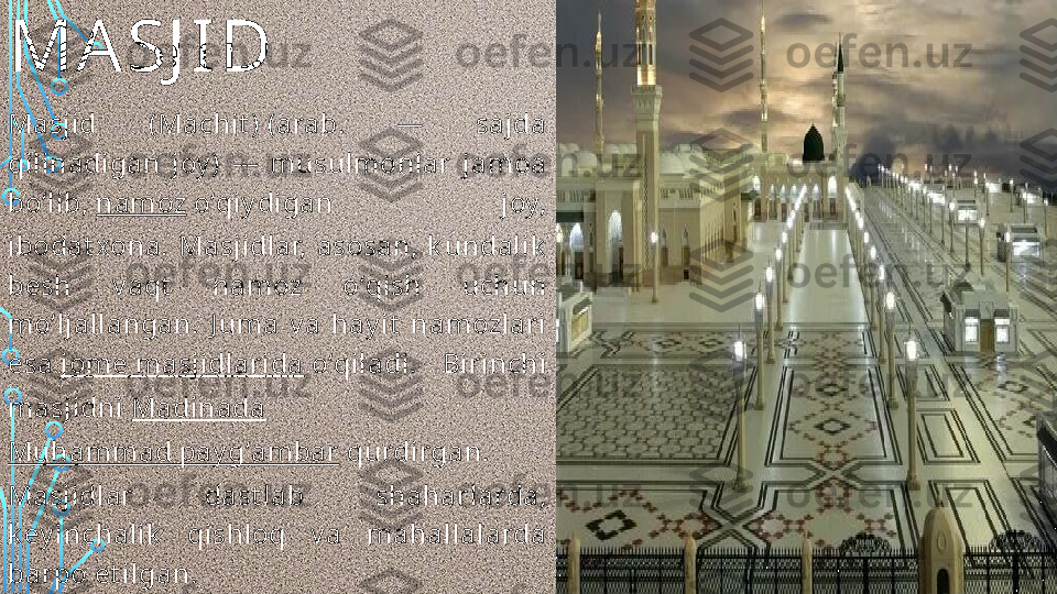 MA SJ ID
Masjid  (Machit ) (arab.  —  sajda 
qilinadigan  joy )  —  musulmonlar  jamoa 
boʻlib,  namoz  oʻqiy digan  joy, 
ibodat xona.  Masjidlar,  asosan,  k undalik  
besh  v aqt   namoz  oʻqish  uchun 
moʻljallangan.  J uma  v a  hay it   namozlari 
esa  jome masjidlarida  oʻqiladi.  Birinchi 
masjidni  Madinada  
Muhammad pay gʻambar  qurdirgan. 
Masjidlar  dast lab  shaharlarda, 
k ey inchalik   qishloq  v a  mahallalarda 
barpo et ilgan.  