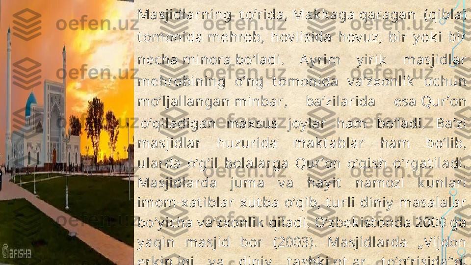 Masjidlarning  t oʻrida,  Mak k aga  qaragan  ( qibla ) 
t omonida  mehrob ,  hov lisida  hov uz,  bir  y ok i  bir 
necha  minora  boʻladi.  A y rim  y irik   masjidlar 
mehrobining  oʻng  t omonida  v aʼzxonlik   uchun 
moʻljallangan  minbar ,  baʼzilarida  esa  Qurʼon
 oʻqiladigan  maxsus  joy lar  ham  boʻladi.  Baʼzi 
masjidlar  huzurida  mak t ablar  ham  boʻlib, 
ularda  oʻgʻil  bolalarga  Qurʼon  oʻqish  oʻrgat iladi. 
Masjidlarda  juma  v a  hay it   namozi  k unlari 
imom-xat iblar  xut ba  oʻqib,  t urli  diniy   masalalar 
boʻy icha v aʼzxonlik  qiladi. Oʻzbek ist onda 2000 ga 
y aqin  masjid  bor  (2003).  Masjidlarda  „Vijdon 
erk inligi  v a  diniy   t ashk ilot lar  t oʻgʻrisida“ gi 
qonunga amal qilingan holda faoliy at  y urit iladi.  