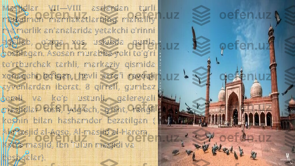 Masjidlar  VII—VIII  asrlardan  t urli  
musulmon  mamlak at larning  mahalliy  
meʼmorlik  anʼanalarida y et ak chi oʻrinni  
egallab,  oʻziga  xos  uslubda  qurila 
boshlagan. Asosan murabba y ok i t oʻgʻri 
t oʻrt burchak   t arhli,  mark aziy   qismida 
xonaqohi  boʻlgan,  hov li  at rofi   rav oqli  
ay v onlardan  iborat .  8  qirrali,  gumbaz 
t omli  v a  k oʻp  ust unli,  galerey al i 
masjidlar  t osh,  y ogʻoch,  gʻisht ,  rangli 
k oshin  bilan  hashamdor  bezat ilgan  (
Al-masjid al-Aqso ,  Al-masjid al-Harom , 
Kat t a masjid ,  Ibn Tulun masjidi  v a 
boshqalar).  