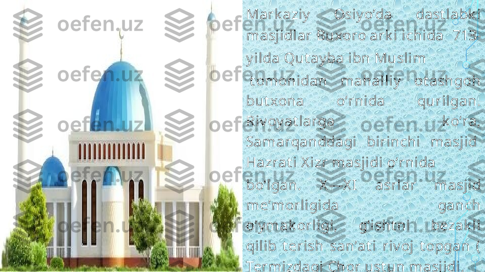 Mark aziy   Osiy o’da  dast labk i 
masjidlar  Buxoro ark i  ichida  713-
y ilda  Qut ay ba ibn Muslim
 t omonidan  mahalliy   ot ashgoh 
but xona  oʻrnida  qurilgan. 
Riv oy at larga  k oʻra, 
Samarqanddagi  birinchi  masjid 
Hazrat i X izr masjidi  oʻrnida 
boʻlgan.  X —X I  asrlar  masjid 
meʼmorligida  ganch 
oʻy mak orligi,  gʻisht ni  bezak li 
qilib  t erish  sanʼat i  riv oj  t opgan  (
Termizdagi   Chor ust un masjidi , 
Deggaron masjidi , 
Turk manist ondagi  
Sherk abir masjidi  v a boshqalar).  