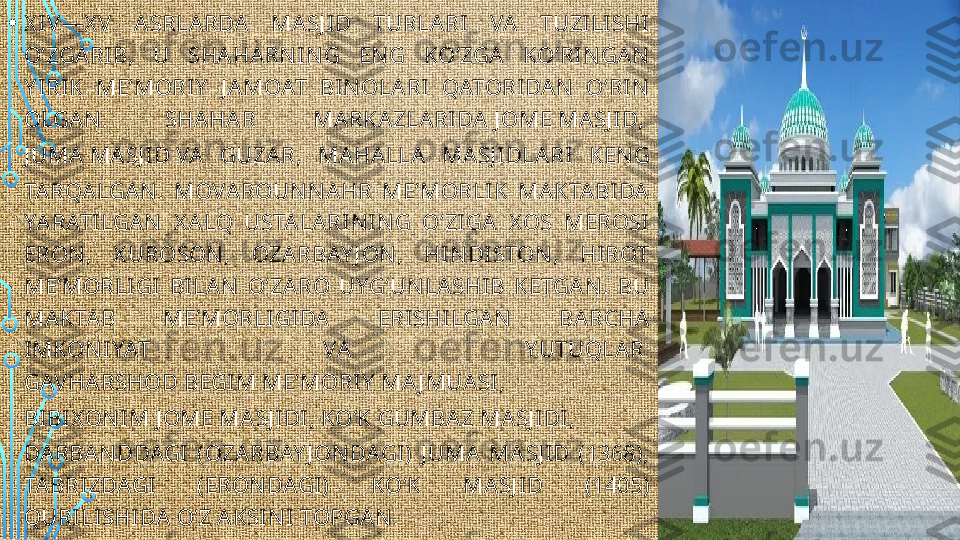 • X I V —X V   A SRLARDA  MASJ ID  TURLA RI  VA  TUZI LI SHI  
OʻZGARI B,  U  SHAHARN I N G  EN G  KOʻZGA  KOʻRIN GAN  
Y IRI K  MEʼMORIY   J AMOAT  BI N OLARI   QATORIDAN   OʻRI N  
OLGA N .  SHAHA R  MA RKAZLARI DA  J OME MASJ ID , 
J UMA MA SJ I D  VA  GUZAR,  MA HALLA  MASJ I DLARI   KEN G 
TARQALGAN .  MOVAROUN N A HR  MEʼMORLI K  MAKTA BIDA  
YARATI LGA N   X ALQ  USTALARI N IN G  OʻZIGA  X OS  MEROSI  
ERON ,  X UROSON ,  OZA RBAY J ON ,  HI N DISTON ,  HIROT 
MEʼMORLI GI   BILA N   OʻZA RO  UYGʻUN LASHIB  KETGA N .  BU 
MAKTA B  MEʼMORLI GI DA   ERISHI LGAN   BA RCHA  
IMKON IYAT  VA   Y UTUQLAR 
GAV HARSHOD BEGIM MEʼMORI Y  MA J MUA SI , 
BIBIX ON I M J OME MA SJ IDI ,  KOʻK GUMBAZ MASJ I DI , 
DARBAN DDAGI  (OZA RBAY J ON DAGI)  J UMA  MA SJ ID  (1368), 
TABRI ZDAGI   (ERON DAGI )  KOʻK  MA SJ ID  (1405) 
QURI LI SHIDA OʻZ AKSI N I TOPGAN .  