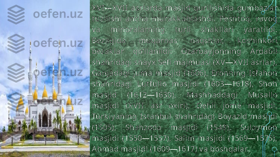 X VI—X VII  asrlarda  masjid  qurilishida  gumbazlar 
t uzilishi  ancha  murak k ablashdi.  Pesht oq,  rav oq 
v a  minoralarning  t urli  shak llari  y arat ildi. 
Bezagida  muqarnas  naqshlar,  k oshink ori 
bezak lar  qoʻllanildi:  Ozarbay jonning  Ardabil 
shahridagi shay x Sefi  majmuasi (X V—X VII asrlar), 
Ganjadagi  juma  masjid  (1606),  Eronning  Isfahon 
shahridagi  Lut fullo  masjidi  (1603—1618),  Shoh 
masjid  (1612—1630),  Mashhaddagi  Musallo 
masjidi  (X VII  asr  oxiri),  Dehli  jome  masjidi, 
Turk iy aning  Ist anbul  shahridagi  Boy azid  masjidi 
(1505),  Shahzoda  masjidi  (1548),  Sulay mon 
masjidi  (1550—1557),  Salim  masjidi  (1569—1575), 
Ahmad masjidi (1609—1617) v a boshqalar.  