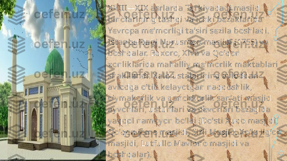 X VIII—X IX  asrlarda Turk iy adagi masjid 
binolarining t ashqi v a ichk i bezak larida 
Yev ropa meʼmorligi t aʼsiri sezila boshladi. 
Ist anbuldagi N urusmon masjidi (1755) v a 
boshqalar. Buxoro, X iv a v a Qoʻqon 
xonlik larida mahalliy  meʼmorlik  mak t ablari 
shak llandi. X alq ust alarining av loddan-
av lodga oʻt ib k elay ot gan naqqoshlik , 
oʻy mak orlik  v a ganchk orlik  sanʼat i masjid 
ay v onlari, ust unlari v a dev orlari bezagida 
y aqqol namoy on boʻldi (Doʻst i X udo masjidi, 
Qoʻqon jome masjidi, Sirli Masjid, X oʻja ilgʻor 
masjidi, Lut fullo Mav lono masjidi v a 
boshqalar).  