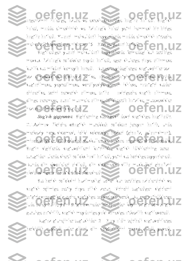 organizmni   holatiga,   ozuqa   va   asrash   sharoitiga   bog‘liq   bo‘ladi.   Sog‘ish
holati,   modda   almashinish   va   fiziologik   holati   ya’ni   hammasi   bir–biriga
bog‘liq bo‘ladi. YUqori  mahsuldorli hayvonlarda modda almashish o‘rtacha
mahsulotli hayvonlarga nisbatan 15 – 30% ga yuqori bo‘ladi.
Sog‘iladigan   yuqori   mahsuldorli   hayvonlarda   fermadagi   kun   tartibiga
maxsus   fiziologik   reflekslar   paydo   bo‘ladi,   agar   shularga   rioya   qilinmasa
kunlik sut mikdori kamayib boradi.   Bunga quyidagilarga: sog‘uvchilar tez–
tez   almashtirilsa,   tajribasiz   bo‘lsa,   ozuqalar   to‘yimli   bo‘lmasa,   vaqtida
sug‘orilmasa,   yayratilmasa,   ventilyasiya   yomon   ishlasa,   noto‘g‘ri   sutdan
chiqarilsa,   terini   parvarish   qilmasa,   to‘liq   –   oxirigacha   sog‘ib   olinmasa,
elinga  qaramasa,  qupol  muomala  qilinsa,  ichki  tartib  bo‘zilsa,  mutaxassislar
nazorat qilmasa va hokazolar.
Sog‘ish   gigiyenasi.   Sigirlarning   sut   berish   davri   sog‘ishga   bog‘liqdir.
G.I.Azimov   fikricha   «Sog‘ish   murakkab   reflektor   jarayon   bo‘lib,   unda
markaziy   nerv   sistemasi,   ichki   sekretsiya   bezlari   (gipofiz,   qalqonsimon),
mioepiteliyalar,   sut   bezlarini   muskullari   va   boshqa   organlar   ishtirok   etadi».
Sog‘in   sigirlarda   sog‘uvchilarni   ko‘rinishi,   sog‘ish   idishlarining   taraq–
turug‘idan ularda shartli refleks hosil bo‘ladi, ya’ni sut berishga tayyorlanadi.
Bunda   elin   alveolalari   qisiladi,   elin   sisternasini   silliq   muskullari   gipofizni
oksitotsin garmoni ta’sirida bo‘shashadi.             
Sut   berish   refleksini   buzilmasligi   uchun   kun   tartibiga   oziqlantirish   va
sog‘ish   rejimiga   qat’iy   rioya   qilish   zarur.   Birinchi   tug‘adigan   sigirlarni
to‘g‘riqxonaga   kelguncha   sog‘ishga   tayyorlash   kerak.   Bu   esa   xo‘jaliklarga
juda qulay bulib, ya’ni to‘g‘riqxonadan chiqqanidan keyin to‘g‘ridan–to‘g‘ri
guruhga qo‘shilib, sog‘ish maydoniga yoki xonasiga o‘tkazilib sog‘ilaveradi.
Bug‘oz  g‘unajinlar tug‘ushidan 2  – 3  oy oldin  tajribali  sog‘uvchilarga
berkitilib   quyiladi.   Ular   elinni,   elin   surg‘ichlarini   massaj   qiladi,   yuvadi, 