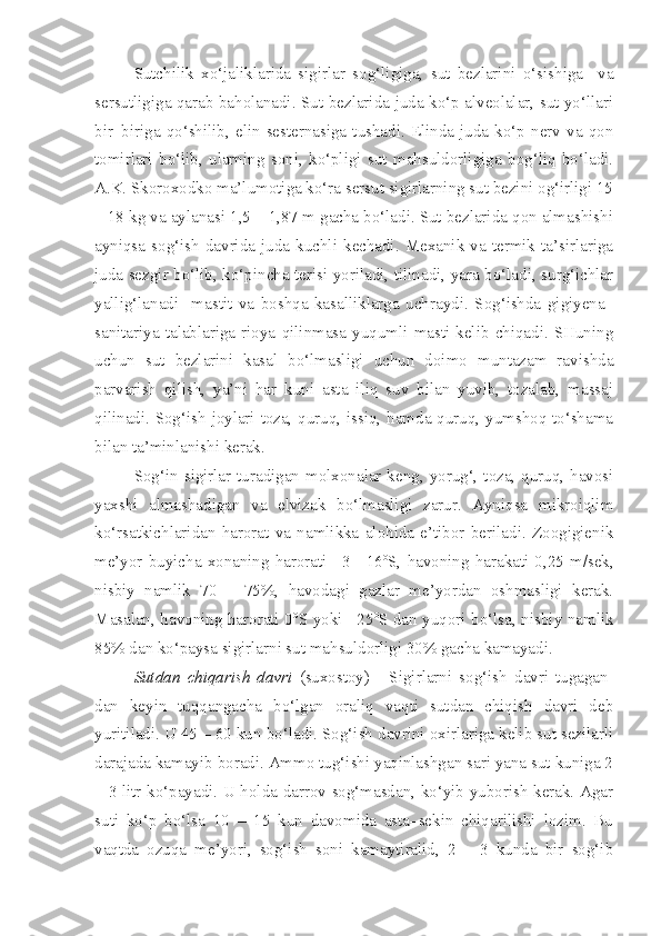 Sutchilik   xo‘jaliklarida   sigirlar   sog‘ligiga,   sut   bezlarini   o‘sishiga     va
sersutligiga qarab baholanadi. Sut bezlarida juda ko‘p alveolalar, sut yo‘llari
bir–biriga   qo‘shilib,   elin  sesternasiga  tushadi.   Elinda   juda   ko‘p   nerv   va  qon
tomirlari   bo‘lib,   ularning   soni,   ko‘pligi   sut   mahsuldorligiga   bog‘liq   bo‘ladi.
A.K. Skoroxodko ma’lumotiga ko‘ra sersut sigirlarning sut bezini og‘irligi 15
– 18 kg va aylanasi 1,5 – 1,87 m gacha bo‘ladi. Sut bezlarida qon almashishi
ayniqsa  sog‘ish  davrida  juda  kuchli   kechadi.  Mexanik   va   termik   ta’sirlariga
juda sezgir bo‘lib, ko‘pincha terisi yoriladi, tilinadi, yara bo‘ladi, surg‘ichlar
yallig‘lanadi     mastit   va   boshqa   kasalliklarga   uchraydi.   Sog‘ishda   gigiyena–
sanitariya   talablariga   rioya   qilinmasa   yuqumli   masti   kelib   chiqadi.   SHuning
uchun   sut   bezlarini   kasal   bo‘lmasligi   uchun   doimo   muntazam   ravishda
parvarish   qilish,   ya’ni   har   kuni   asta   iliq   suv   bilan   yuvib,   tozalab,   massaj
qilinadi. Sog‘ish joylari toza, quruq, issiq, hamda quruq, yumshoq to‘shama
bilan ta’minlanishi kerak.
Sog‘in sigirlar turadigan molxonalar keng, yorug‘, toza, quruq, havosi
yaxshi   almashadigan   va   elvizak   bo‘lmasligi   zarur.   Ayniqsa   mikroiqlim
ko‘rsatkichlaridan   harorat   va   namlikka   alohida   e’tibor   beriladi.   Zoogigienik
me’yor   buyicha   xonaning   harorati   +3   +16 o
S,   havoning   harakati   0,25   m/sek,
nisbiy   namlik   70   –   75%,   havodagi   gazlar   me’yordan   oshmasligi   kerak.
Masalan, havoning harorati 0 o
S yoki +25 o
S dan yuqori bo‘lsa, nisbiy namlik
85% dan ko‘paysa sigirlarni sut mahsuldorligi 30% gacha kamayadi.
Sutdan   chiqarish   davri   (suxostoy)   -   Sigirlarni   sog‘ish   davri   tugagan-
dan   keyin   tuqqangacha   bo‘lgan   oraliq   vaqti   sutdan   chiqish   davri   deb
yuritiladi. U 45 – 60 kun bo‘ladi. Sog‘ish davrini oxirlariga kelib sut sezilarli
darajada kamayib boradi. Ammo tug‘ishi yaqinlashgan sari yana sut kuniga 2
– 3 litr ko‘payadi. U holda darrov sog‘masdan, ko‘yib yuborish kerak. Agar
suti   ko‘p   bo‘lsa   10   –   15   kun   davomida   asta–sekin   chiqarilishi   lozim.   Bu
vaqtda   ozuqa   me’yori,   sog‘ish   soni   kamaytiralid,   2   –   3   kunda   bir   sog‘ib 