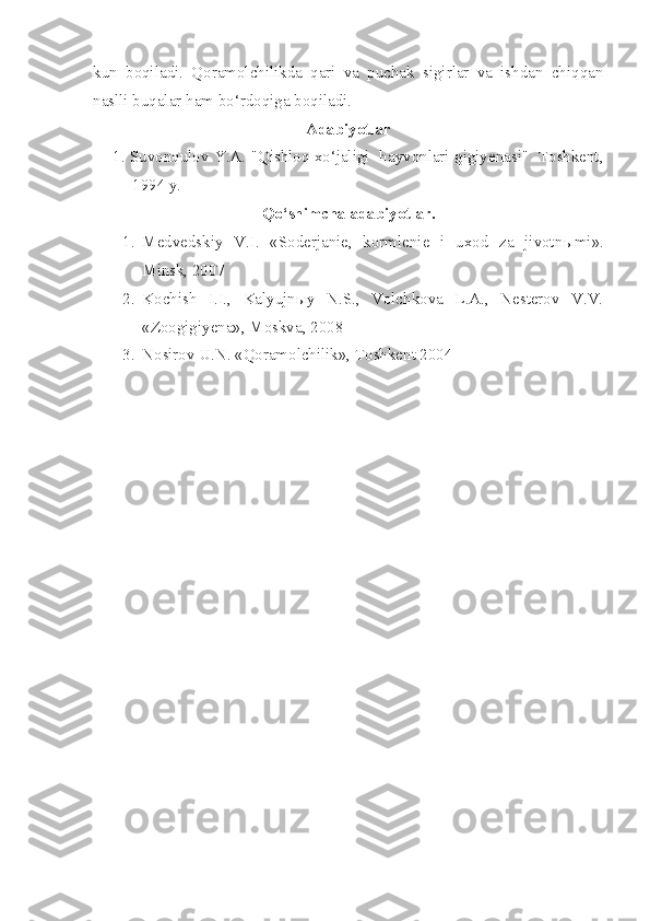 kun   boqiladi.   Qoramolchilikda   qari   va   puchak   sigirlar   va   ishdan   chiqqan
naslli buqalar ham bo‘rdoqiga boqiladi. 
Adabiyotlar
1. Suvonqulov Y.A. "Qishloq xo‘jaligi   hayvonlari gigiyenasi"   Toshkent,
1994 y.
Qo‘shimcha adabiyotlar.
1. Medvedskiy   V.I.   «Soderjanie,   kormlenie   i   uxod   za   jivotn ы mi».
Minsk, 2007
2. Kochish   I.I.,   Kalyujnыy   N.S.,   Volchkova   L.A.,   Nesterov   V.V.
«Zoogigiyena», Moskva, 2008 
3. Nosirov U.N. «Qoramolchilik», Toshkent 2004 