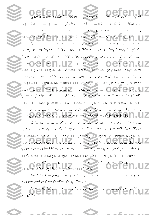         Qoramollarni saqlash usullari  – Qoramolchilik fermalari texnologiyani
loyihalash   me’yorlari   (TLM)   1-89   asosida   quriladi.   Mustaqil
mamlakatimizda   qoramolchilik   chorvachilikning   asosiy   tarmogi   hisoblanib,
hozirgi kunda 6,5 mln bosh qoramol, shundan 2,8 million sigir mavjud.
Qoramollar   molxona,   molxona-yayratish,   molxona-yaylov,   molxona-
lager,   yaylov-lager,   uzluksiz   sex   usulida   bog‘lab   va   bog‘lamay   boqiladi.
Qaysi   usulni   tanlash   xo‘jalikka   keladigan   foydaga   qarab   qabul   qilinadi.
Hayvonlar   yil   davomida   doimo   bog‘lashda   turishi   ham   mumkin   yoki   faqat
qish   paytida   bog‘lanadi.   Ammo   ularni   har   kuni   yayratish   maydoniga
chiqarish   lozim.   YOz   faslida   esa   hayvonlar   yozgi   yaylovlarga,   lagerlarga
chiqariladi.   Lagerlarda   maxsus   bostirmalar,   sug‘orish   joylari   va   yaylovlar
tayyorlanadi. YOzgi lagerlar ko‘k o‘t ekilgan va tabiiy o‘tlarga boy joylarga
yaqin joylarda quriladi. Ba’zi bir xo‘jaliklarda burdoqi mollar ham bog‘lanib
boqiladi.   Bunday   maxsus   burdoqichilik   xo‘jaliklarida   ular   uchun   alohida
binolar   qurilib,   molxonalar   panjarali   pollar   bilan   jihozlanadi.   Sug‘orish,
go‘ng yig‘ishtirish va ozuqa tarqatish mexanizatsiyalashtirilgan bo‘ladi.
CHorva mollari bog‘lamay boqilganda maxsus jihozlangan molxonalar
quriladi.   Bunday   usulda   boqishda   mollar   orasida   yuqumli   kasalliklar
bo‘lmasligi   kerak.   Bog‘lamay   boqilgan   sog‘in   sigirlar   yil   davomida   yaxshi
dag‘al ozuqa, shirali va em ozuqa bilan hamda to‘shama bilan ta’minlangan,
yayratish maydoni jihozlangan, ozuqa tarqatish, go‘ng chiqarish, sug‘orish va
sog‘ish mexanizatsiyalashgan hamda elektrofikatsiyalangan bo‘lishi kerak.
Mamlakatimizning   iqlimi,   er   tuzilishi,   xo‘jalik   yunalishiga   qarab
qoramolchilik quyidagi xo‘jaliklarga bo‘linadi:
Naslchilik xo‘jaligi  – yangi zotlar yaratish va qimmatbaho  nasllik yosh
hayvonlarni etishtirish bilan shug‘ullanadi.
Tovar   xo‘jaligi     –   sut   -   go‘sht   hamda   go‘sht   –   sut   etishtirish   Bilan
shug‘ullanadi. 