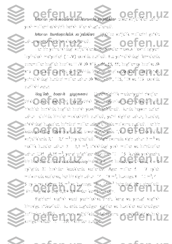 Maxsus yosh mollarni etishtiruvchi xo‘jaliklar-  tovar xo‘jaliklari uchun
yosh mollarni etishtirib berish Bilan shug‘ullanadi.
Maxsus   burdoqichilik   xo‘jaliklari   –   Qishloq   xo‘jalik   mollarini   go‘sht
uchun semirtirish bilan shug‘ullanadi.
Har   bir   yo‘nalishdagi   xo‘jaliklarda   molxonalar   maxsus   Texnologiyani
loyihalash   me’yorlari   (TLM)   asosida   quriladi.   Sut   yo‘nalishdagi   fermalarda
qoramollar bog‘lab boqilsa TLM № 819 – 64, 65, 66; bog‘lamay boqilsa №
819   –   53;   sut   –   go‘sht   yo‘nalishida   bog‘lab   boqilsa   №   819   –   58;   go‘sht
yo‘nalishdagi burdoqi mollar uchun № 801 – 104, 105, 108 va 109   asosida
qurilishi zarur.
Bog‘lab       boqish       gigiyenasi   -     Qoramolchilik   madaniyatini   rivojlan-
tirish,   ozuqa   xarajatini   kamaytirish   va   hayvonlarning   mahsuldorligini
hisoblab   borishda   bog‘lab   boqish   yaxshi   hisoblanadi.   Bunda   hayvon   turlari
uchun     alohida   binolar   moslashtirib   quriladi,   ya’ni   sigirlar   uchun,   buqalar,
o‘sishdagi buzoqlar, bo‘rdoqi mollar uchun alohida molxona quriladi. Har bir
katta   yoshdagi   hayvonlar   uchun   tovar   xo‘jaligida   1,7   –   2,2   m 2
,   naslchilik
xo‘jaliklarda 2,1 – 2,4 m 2
  joy ajratiladi. To‘g‘riqxonada sigir uchun 3 m 2
  va
nasllik   buqalar   uchun   3   –   3,3   m 2
;   o‘sishdagi   yosh   mollar   va   bo‘rdoqilar
uchun 0,76 – 1,36 m 2
, yangi to‘g‘ilgan buzoqlar 10 – 15   kunlik yoshgacha
bir   boshdan  alohida  kataklarda,   keyinchalik  4   –  6   boshda  guruhlarda,   4  –   6
oyligida   20   boshdan   kataklarda   saqlanadi.   Agar   mollar   6   –   7   oylab
molxonada saqlansa, har bir sigir uchun  14 – 18 m 3
, buzoqga 8 – 10 m 3
; 4 –
5   oy   tursa   sigirga   25   m 3  
va   buzoqga   12   –   14   m 3
  hajmdagi   bino   ajratiladi.
Binoning balandligi 2,2 – 2,8 m dan kam bo‘lmasin.
Sigirlarni   sog‘ish   vaqti   yaqinlashsa   tinch,   keng   va   yorug‘   sog‘ish
binosiga   o‘tkaziladi.   Bu   erda   tug‘adigan   sigirlar   va   buzoklar   saqlanadigan
bo‘limlar   bo‘ladi.   Umuman   xo‘jalikda   to‘g‘riqxona   umumiy   sigirlar   bosh
soniga nisbatan 10 – 12% hisobidan quriladi. 