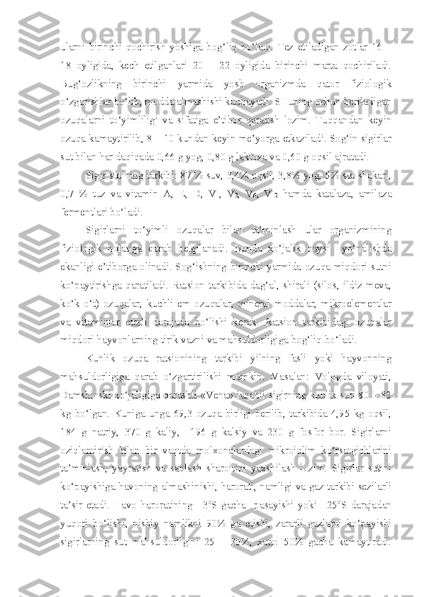 ularni   birinchi   qochirish   yoshiga   bog‘liq   bo‘ladi.   Tez   etiladigan   zotlar   16   –
18   oyligida,   kech   etilganlari   20   –   22   oyligida   birinchi   marta   qochiriladi.
Bug‘ozlikning   birinchi   yarmida   yosh   organizmda   qator   fiziologik
o‘zgarishlar bo‘lib, modda almashishi kuchayadi. SHuning uchun beriladigan
ozuqalarni   to‘yimliligi   va   sifatiga   e’tibor   qaratish   lozim.   Tuqqandan   keyin
ozuqa kamaytirilib, 8 – 10 kundan keyin me’yorga etkaziladi. Sog‘in sigirlar
sut bilan har daqiqada 0,66 g yog, 0,80 g laktoza va 0,60 g oqsil ajratadi.
Sigir sutining tarkibi: 87 % suv, 3,4% oqsil, 3,8% yog, 5% sut shakari,
0,7   %   tuz   va   vitamin   A,   E,   D,   V
1 ,   V
2 ,   V
6 ,   V
12   hamda   katalaza,   amilaza
fermentlari bo‘ladi. 
Sigirlarni   to‘yimli   ozuqalar   bilan   ta’minlash   ular   organizmining
fiziologik   holatiga   qarab   belgilanadi.   Bunda   xo‘jalik   qaysi     yo‘nalishda
ekanligi e’tiborga olinadi. Sog‘ishning birinchi yarmida ozuqa miqdori sutni
ko‘paytirishga   qaratiladi.   Ratsion   tarkibida   dag‘al,   shirali   (silos,   ildiz   meva,
ko‘k   o‘t)   ozuqalar,   kuchli   em   ozuqalar,   mineral   moddalar,   mikroelementlar
va   vitaminlar   etarli   darajada   bo‘lishi   kerak.   Ratsion   tarkibidagi   ozuqalar
miqdori hayvonlarning tirik vazni va mahsuldorligiga bog‘liq bo‘ladi.
Kunlik   ozuqa   ratsionining   tarkibi   yilning   fasli   yoki   hayvonning
mahsuldorligiga   qarab   o‘zgartirilishi   mumkin.   Masalan:   Vologda   viloyati,
Damshinski xo‘jaligiga qarashli «Vena» laqabli sigirning kunlik suti 80 – 82
kg   bo‘lgan.   Kuniga   unga   69,3   ozuqa   birligi   berilib,   tarkibida   4,95   kg   oqsil,
184   g   natriy,   370   g   kaliy,     196   g   kalsiy   va   230   g   fosfor   bor.   Sigirlarni
oziqlantirish   bilan   bir   vaqtda   molxonalardagi   mikroiqlim   ko‘rsatgichlarini
ta’minlash,   yayratish   va   saqlash   sharoitini   yaxshilash   lozim.   Sigirlar   sutini
ko‘payishiga havoning almashinishi, harorati, namligi va gaz tarkibi sezilarli
ta’sir   etadi.   Havo   haroratining   +3 o
S   gacha     pasayishi   yoki   +25 o
S   darajadan
yuqori   bo‘lishi,   nisbiy   namlikni   90%   ga   etishi,   zararli   gazlarni   ko‘payishi
sigirlarning   sut   mahsuldorligini   25   –   30%,   xatto   50%   gacha   kamaytiradi. 