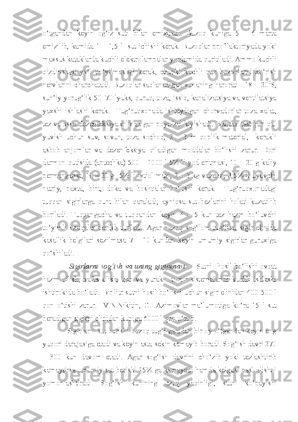 o‘tgandan   keyin   og‘iz   suti   bilan   emiziladi.   Buzoq   kuniga   5   –   6   marta
emizilib, kamida 1 – 1,5 l   sut ichishi kerak. Buzoqlar profilaktoriyada yoki
maxsus kataklarda kuchli elektrolampalar yordamida quritiladi. Ammo kuchli
qizdirishga   yo‘l   qo‘yilmasligi   kerak,   chunki   kuchli   nur   buzoqlarni   ko‘rish
nervlarini charchatadi. Buzoqlar saqlanadigan xonaning harorati +18 – 20 0
S,
sun’iy yorug‘lik 50–70 lyuks, quruq, toza, issiq, kanalizatsiya va ventilatsiya
yaxshi   ishlashi   kerak.     Tug‘ruqxonada   ishlaydigan   chorvadorlar   toza   xalat,
tez va oson dezenfeksiya qilinadigan poyafzal kiyishadi. Bundan tashqari qul
yuvish   uchun   suv,   sovun,   toza   sochoq,   2   –   3   m   qoplik   material,     kerakli
asbob–anjomlar   va   dezenfeksiya   qiladigan   moddalar   bo‘lishi   zarur.   Dori
darmon qutisida (aptechka) 500 – 1000 l 5% li yod eritmasi, 10 – 20 g kaliy
permanganat, 10 – 20 g  5% li ixtiol mazi, 2 – 3 kg vazelin, 0,5% li uyuvchi
natriy,   paxta,   bint,   doka   va   boshqalar   bo‘lishi   kerak.     Tug‘ruqxonadagi
tuqqan   sigirlarga   qunt   bilan   qaraladi,   ayniqsa   sut   bezlarini   holati   kuzatilib
boriladi.   Tuqqangacha   va   tuqqandan   keyin   4   –   5   kun   tez   hazm   bo‘luvchi
to‘yimli   ozuqalar   berilib   turiladi.   Agar   buzoq   sog‘lom   tug‘ilsa,   sigir   elinida
kasallik   belgilari   sezilmasa   7   –   10   kundan   keyin   umumiy   sigirlar   guruxiga
qo‘shiladi.  
                    Sigirlarni  sog‘ish va uning  gigiyenasi   -    Sutni   hosil bo‘lishi  ovqat
hazm   qilish,   nafas   olish,   qon   va   yurak   -   tomir   sistemalarini   kuchli   ishlashi
ishtirokida bo‘ladi. Bir litr sutni hosil bo‘lishi uchun sigir elinidan 400-500 l
qon   o‘tishi   zarur.     V.N.Nikitin,   G.I.Azimovlar   ma’lumotiga   ko‘ra   15   l   sut
beradigan sigirni elinidan kuniga 6000 l qon o‘tadi.
            Sigirlarni sut berishi buzoq tug‘ilganidan bir oy o‘tgandan keyin eng
yuqori darajasiga etadi va keyin asta-sekin kamayib boradi. Sog‘ish davri 270
-   300   kun   davom   etadi.   Agar   sog‘ish   davrini   cho‘zib   yoki   tezlashtirib
kamaytirsa umumiy sut berishi 15% ga kamayadi hamda kelgusi nasl olishni
yomonlashtiradi.   Sog‘ish   kunining   uzoq   yaqinligi,   sutni   ko‘payishi 