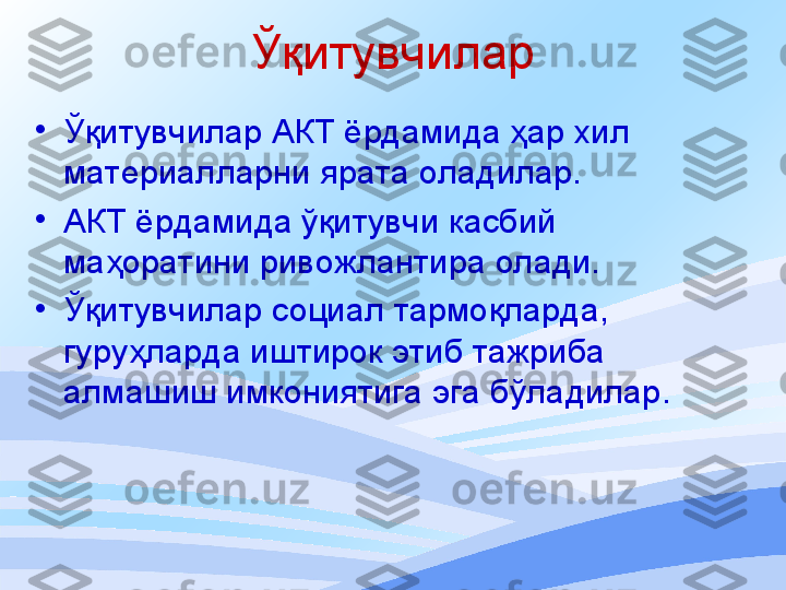 Ўқитувчилар
•
Ўқитувчилар АКТ ёрдамида ҳар хил 
материалларни ярата оладилар . 
•
АКТ ёрдамида ўқитувчи касбий 
маҳоратини ривожлантира олади.
•
Ўқитувчилар социал тармоқларда, 
гуруҳларда иштирок этиб тажриба 
алмашиш имкониятига эга бўладилар . 