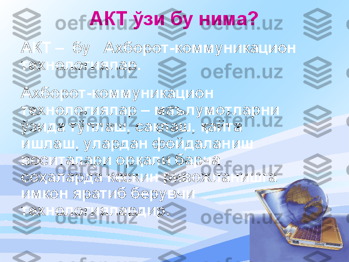 АКТ ўзи бу нима ?
АКТ  –    бу     Ахборот - коммуникацион  
технологиялар .
Ахборот-коммуникаци он  
технологиялар – маълумотларни 
ўзида тўплаш, сақлаш, қайта 
ишлаш, улардан фойдаланиш 
воситалари орқали барча 
соҳаларда кескин ривожланишга 
имкон яратиб берувчи 
технологиялардир. 