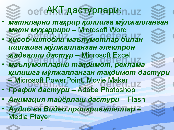 АКТ  дастурлари :
•
матнларни таҳрир қилишга мўлжалланган 
матн муҳаррири   –  Microsoft Word
•
ҳисоб-китобли маълумотлар билан 
ишлашга мўлжалланган электрон 
жадвалли дастур   –  Microsoft Excel
•
маълумотларни тақдимот, реклама 
қ илишга мўлжалланган тақдимот дастури  
–  Microsoft PowerPoint, Movie Maker
•
График дастури  –  Adobe Photoshop
•
Анимация тайёрлаш дастури  –  Flash
•
Аудио  ва  Видео проигривател лар  –
Media Player 
