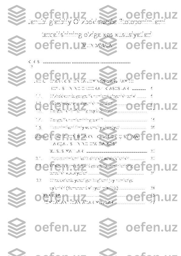 Janubi-g'arbiiy O' zbekistonda fitotoponimlarni
tarqalishining o'ziga xos xususiyatlari
MUNDARIJA
KIRISH.......................... .......................... ............................
3
I .BOB . O’ZBEKISTONDA JOY NOMLARI PAYDO 
BO’LISHINING GEOGRAFIK ASOSLARI ............. 6
1.1. O‘zbekistonda geografik nomlarni o‘rganish tarixi  ......... 6
1.2. Toponimikaning o‘rganish metodlari   ..............................  9
1. 3 . Geografik   nomlarning   paydo   bo ' lishi  ........................... .... 11
1.4. Geografik nomlarnining tasnifi  .............................. .......... 16
1.5. Toponimikani ilmiy va amaliy ahamiyati ........................ 26
II .BOB . FITOTOPONIMLARNI KELIB CHIQISHI VA 
TARQALISHINING O’ZIGA XOS 
XUSUSIYATLARI ......................................................... 30
2.1. Fitotoponimlarni   kelib   chiqishi   va   shakllanishi  ............. 30
2.2. O ’ simlik   nomlariga  oid geografik  terminlari ning  
tarqalish   xususiyatlari   .................................................... 34
2.3 O`rta asrlarda yaratilgan bog’larni joy nomlariga 
aylanishi (Samarqand viloyati misolida)  ........................ 38
XULOSA   .............................. ..... ........... ..............................  4 5
FOYDALANILGAN   ADABIYOTLAR   ....................... ..... 47 