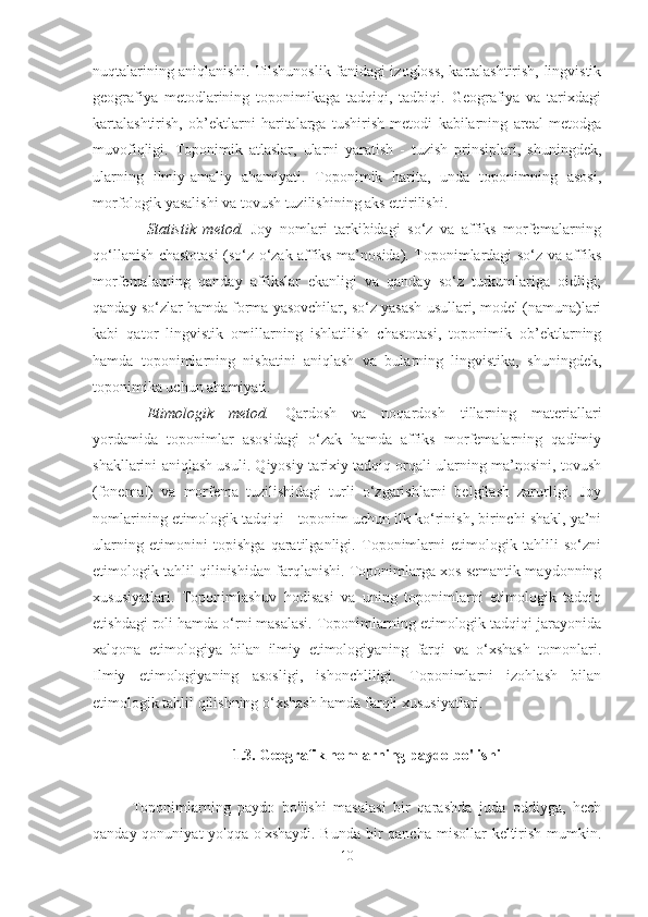 nuqtalarining aniqlanishi. Tilshunoslik fanidagi izogloss, kartalashtirish, lingvistik
geografiya   metodlarining   toponimikaga   tadqiqi,   tadbiqi.   Geografiya   va   tarixdagi
kartalashtirish,   ob’ektlarni   haritalarga   tushirish   metodi   kabilarning   areal   metodga
muvofiqligi.   Toponimik   atlaslar,   ularni   yaratish   -   tuzish   prinsiplari,   shuningdek,
ularning   ilmiy-amaliy   ahamiyati.   Toponimik   harita,   unda   toponimning   asosi,
morfologik yasalishi va tovush tuzilishining aks ettirilishi.
Statistik   metod.   Joy   nomlari   tarkibidagi   so‘z   va   affiks   morfemalarning
qo‘llanish chastotasi (so‘z o‘zak affiks ma’nosida). Toponimlardagi so‘z va affiks
morfemalarning   qanday   affikslar   ekanligi   va   qanday   so‘z   turkumlariga   oidligi;
qanday so‘zlar hamda forma yasovchilar, so‘z yasash usullari, model (namuna)lari
kabi   qator   lingvistik   omillarning   ishlatilish   chastotasi,   toponimik   ob’ektlarning
hamda   toponimlarning   nisbatini   aniqlash   va   bularning   lingvistika,   shuningdek,
toponimika uchun ahamiyati.
Etimologik   metod.   Qardosh   va   noqardosh   tillarning   materiallari
yordamida   toponimlar   asosidagi   o‘zak   hamda   affiks   morfemalarning   qadimiy
shakllarini aniqlash usuli. Qiyosiy-tarixiy tadqiq orqali ularning ma’nosini, tovush
(fonema!)   va   morfema   tuzilishidagi   turli   o‘zgarishlarni   belgilash   zarurligi.   Joy
nomlarining etimologik tadqiqi - toponim uchun ilk ko‘rinish, birinchi shakl, ya’ni
ularning   etimonini   topishga   qaratilganligi.   Toponimlarni   etimologik   tahlili   so‘zni
etimologik tahlil qilinishidan farqlanishi. Toponimlarga xos semantik maydonning
xususiyatlari.   Toponimlashuv   hodisasi   va   uning   toponimlarni   etimologik   tadqiq
etishdagi roli hamda o‘rni masalasi. Toponimlarning etimologik tadqiqi jarayonida
xalqona   etimologiya   bilan   ilmiy   etimologiyaning   farqi   va   o‘xshash   tomonlari.
Ilmiy   etimologiyaning   asosligi,   ishonchliligi.   Toponimlarni   izohlash   bilan
etimologik tahlil qilishning o‘xshash hamda farqli xususiyatlari.
1. 3.  Geografik nomlarning paydo bo'lishi 
Toponimlarning   paydo   bo'lishi   masalasi   bir   qarashda   juda   oddiyga,   hech
qanday qonuniyat  yo'qqa  o'xshaydi. Bunda  bir  qancha  misollar  keltirish  mumkin.
10 