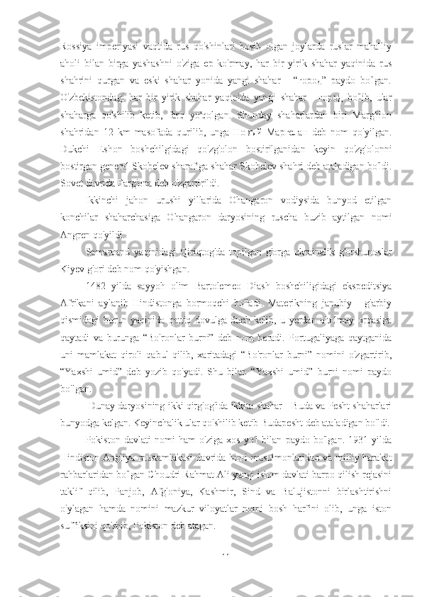 Rossiya   imperiyasi   vaqtida   rus   qo'shinlari   bosib   olgan   joylarda   ruslar   mahalliy
aholi   bilan   birga   yashashni   o'ziga   ep   ko'rmay,   har   bir   yirik   shahar   yaqinida   rus
shahrini   qurgan   va   eski   shahar   yonida   yangi   shahar   -   “город”   paydo   bo'lgan.
O'zbekistondagi   har   bir   yirik   shahar   yaqinida   yangi   shahar   -   город   bo'lib,   ular
shaharga   qo'shilib   ketib,   farq   yo'qolgan.   Shunday   shaharlardan   biri   Marg'ilon
shahridan   12   km   masofada   qurilib,   unga   Новый   Маргелан   deb   nom   qo'yilgan.
Dukchi   Eshon   boshchilgidagi   qo'zg'olon   bostirilganidan   keyin   qo'zg'olonni
bostirgan general Skobelev sharafiga shahar Skobelev shahri deb ataladigan bo'ldi.
Sovet davrida Farg'ona deb o'zgartirildi. 
Ikkinchi   jahon   urushi   yillarida   Ohangaron   vodiysida   bunyod   etilgan
konchilar   shaharchasiga   Ohangaron   daryosining   ruscha   buzib   aytilgan   nomi
Angren qo'yildi. 
Samarqand   yaqinidagi   Qiriqtog'da   topilgan   g'orga   ukrainalik   g'orshunoslar
Kiyev g'ori deb nom qo'yishgan. 
1482   yilda   sayyoh   olim   Bartolemeo   Diash   boshchiligidagi   ekspeditsiya
Afrikani   aylanib   Hindistonga   bormoqchi   bo'ladi.   Materikning   janubiy   -   g'arbiy
qismidagi   burun   yaqinida   qattiq   dovulga   duch   kelib,   u   yerdan   o'tolmay   orqasiga
qaytadi   va   burunga   “Bo'ronlar   burni”   deb   nom   beradi.   Portugaliyaga   qaytganida
uni   mamlakat   qiroli   qabul   qilib,   xaritadagi   “Bo'ronlar   burni”   nomini   o'zgartirib,
“Yaxshi   umid”   deb   yozib   qo'yadi.   Shu   bilan   “Yaxshi   umid”   burni   nomi   paydo
bo'lgan.
 Dunay daryosining ikki qirg'og'ida ikkita shahar - Buda va Pesht shaharlari
bunyodga kelgan. Keyinchalik ular qo'shilib ketib Budapesht deb ataladigan bo'ldi.
Pokiston   davlati   nomi   ham   o'ziga   xos   yo'l   bilan   paydo   bo'lgan.   1931   yilda
Hindiston Angliya mustamlakasi  davrida hind musulmonlaridan va milliy harakat
rahbarlaridan bo'lgan Choudri Rahmat Ali yangi islom davlati barpo qilish rejasini
taklif   qilib,   Panjob,   Afg'oniya,   Kashmir,   Sind   va   Balujistonni   birlashtirishni
o'ylagan   hamda   nomini   mazkur   viloyatlar   nomi   bosh   harfini   olib,   unga   iston
suffiksini qo'shib, Pokiston deb atagan.
11 