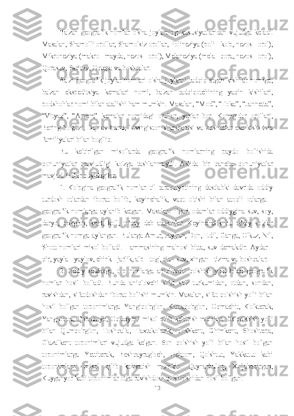 Ba'zan   geografik   nomlar   o'sha   joylarning   xususiyatlaridan   vujudga   keladi.
Masalan, Shamolli orollar, Shamolsiz orollar, Polineziya (poli - ko'p, nezos - orol),
Mikroneziya (makro - mayda, nezos - orol), Melaneziya (mela - qora, nezos - orol),
Qorasuv, Saritov, Oqtepa va boshqalar.
Ba'zi   geografik   joylar   nomlari   o'sha   joylarni   tadqiq   etgan   kishilar   nomiga,
ba'zan   ekspeditsiya   kemalari   nomi,   ba'zan   tadqiqotchining   yaqin   kishilari,
podshohlar nomi bilan atalishi ham mumkin.  Masalan, “Mod”, “Foka”, “Jannetta”,
“Vityaz”,   “Arnem”   kemalar   nomidagi   orollar,   yerlar   bor.   Komandor   orollari,
Bering   bo'g'izi,   Dejnev   burni,   Livingiston   sharsharasi   va   boshqalar   esa   kishi   ism
familiyalari bilan bog'liq.
Bu   keltirilgan   misollarda   geografik   nomlarning   paydo   bo'lishida
qonuniyatlar   mavjudligi   ko'zga   tashlanmaydi.   Aslida   bir   qancha   qonuniyatlar
mavjud. Bular quyidagilar:
1.   Ko'pgina   geografik   nomlar   til   taraqqiyotining   dastlabki   davrida   oddiy
turdosh   otlardan   iborat   bo'lib,   keyinchalik,   vaqt   o'tishi   bilan   atoqli   otlarga   -
geografik   nomlarga   aylanib   ketgan.   Masalan:   ilgari   odamlar   oddiygina   suv,   soy,
daryo,   qo'rg'on,   kent,   ko'l,   to'qay   deb   ataganlar.   Keyinchalik   bu   oddiy   so'zlar
geografik nomga aylangan. Bularga Amur, Jayhun, Don, Edil, Ganga, O'kuz, Nil,
Shott   nomlari   misol   bo'ladi.   Hammasining   ma'nosi   bitta,   suv   demakdir.   Aydar   -
qir, yayla - yaylov, chink - jarlik, alp - tog', rio - suv, xingan - tizma va boshqalar.
2.   Oddiy   so'zlarga,   toponimlarga   aniqlovchi   qo'shish   yo'li   bilan   geografik
nomlar   hosil   bo'ladi.   Bunda   aniqlovchi   sifat   so'z   turkumidan,   otdan,   sondan,
ravishdan, sifatdoshdan iborat bo'lishi mumkin. Masalan,  sifat qo'shish yo'li bilan
hosil   bo'lgan   toponimlarga   Yangiqo'rg'on,   Kattaqo'rg'on,   Oqmachit,   Ko'kterak,
Yangiobod, Qoradaryo, Oqdaryoni misol  qilib keltirish mumkin. Ot qo'shish yo'li
bilan   Qumqo'rg'on,   Toshqal'a,   Taxtako'prik,   Toshkent,   Chimkent,   Shoshtepa,
G'azalkent   toponimlari   vujudga   kelgan.   Son   qo'shish   yo'li   bilan   hosil   bo'lgan
toponimlarga   Yettiterak,   Beshqayrag'och,   Uchtom,   Qo'shtut,   Yakkatut   kabi
toponimlarni   misol   qilib   ko'rsatish   mumkin.   Qaynarbuloq,   Xo'jabaqirgan,
Kuyganyor kabi toponimlar otga ravishdosh qo'shilishidan hosil bo'lgan.
12 