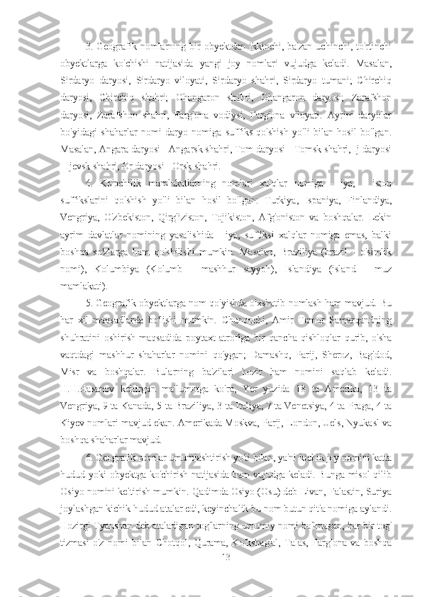 3.  Geografik  nomlarning  bir  obyektdan   ikkinchi,  ba'zan  uchinchi,  to'rtinchi
obyektlarga   ko'chishi   natijasida   yangi   joy   nomlari   vujudga   keladi.   Masalan,
Sirdaryo   daryosi,   Sirdaryo   viloyati,   Sirdaryo   shahri,   Sirdaryo   tumani;   Chirchiq
daryosi,   Chirchiq   shahri;   Ohangaron   shahri,   Ohangaron   daryosi;   Zarafshon
daryosi,   Zarafshon   shahri,   Farg'ona   vodiysi,   Farg'ona   viloyati.   Ayrim   daryolar
bo'yidagi   shaharlar   nomi   daryo   nomiga   suffiks   qo'shish   yo'li   bilan   hosil   bo'lgan.
Masalan, Angara daryosi - Angarsk shahri, Tom daryosi - Tomsk shahri, Ij daryosi
- Ijevsk shahri, Or daryosi - Orsk shahri.
4.   Ko'pchilik   mamlakatlarning   nomlari   xalqlar   nomiga   -   iya,   -   iston
suffikslarini   qo'shish   yo'li   bilan   hosil   bo'lgan:   Turkiya,   Ispaniya,   Finlandiya,
Vengriya,   O'zbekiston,   Qirg'iziston,   Tojikiston,   Afg'oniston   va   boshqalar.   Lekin
ayrim   davlatlar   nomining   yasalishida   -   iya,   suffiksi   xalqlar   nomiga   emas,   balki
boshqa   so'zlarga   ham   qo'shilishi   mumkin.   Masalan,   Braziliya   (brazil   -   o'simlik
nomi),   Kolumbiya   (Kolumb   -   mashhur   sayyoh),   Islandiya   (island   -   muz
mamlakati).
5. Geografik obyektlarga nom qo'yishda o'xshatib nomlash ham mavjud. Bu
har   xil   maqsadlarda   bo'lishi   mumkin.   Chunonchi,   Amir   Temur   Samarqandning
shuhratini   oshirish   maqsadida   poytaxt   atrofiga   bir   qancha   qishloqlar   qurib,   o'sha
vaqtdagi   mashhur   shaharlar   nomini   qo'ygan;   Damashq,   Parij,   Sheroz,   Bag'dod,
Misr   va   boshqalar.   Bularning   ba'zilari   hozir   ham   nomini   saqlab   keladi.
H.H.Hasanov   keltirgan   ma'lumotga   ko'ra,   Yer   yuzida   18   ta   Amerika,   13   ta
Vengriya, 9 ta Kanada, 5 ta Braziliya, 3 ta Italiya, 7 ta Venetsiya, 4 ta Praga, 4 ta
Kiyev nomlari mavjud ekan. Amerikada Moskva, Parij, London, Uels, Nyukasl va
boshqa shaharlar mavjud.
6. Geografik nomlar umumlashtirish yo'li bilan, ya'ni kichik joy nomini katta
hudud yoki obyektga ko'chirish natijasida ham  vujudga keladi. Bunga misol  qilib
Osiyo nomini keltirish mumkin. Qadimda Osiyo (Osu) deb Livan, Falastin, Suriya
joylashgan kichik hudud atalar edi, keyinchalik bu nom butun qit'a nomiga aylandi.
Hozirgi Tyanshan deb ataladigan tog'larning umumiy nomi bo'lmagan, har bir tog'
tizmasi   o'z   nomi   bilan   Chotqol,   Qurama,   Ko'kshag'al,   Talas,   Farg'ona   va   boshqa
13 