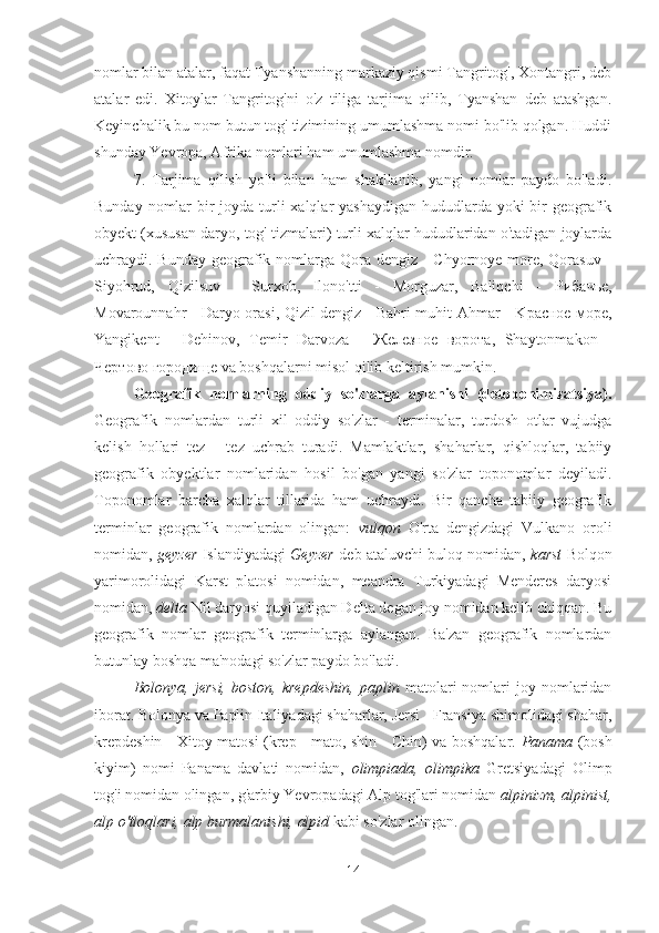 nomlar bilan atalar, faqat Tyanshanning markaziy qismi Tangritog', Xontangri, deb
atalar   edi.   Xitoylar   Tangritog'ni   o'z   tiliga   tarjima   qilib,   Tyanshan   deb   atashgan.
Keyinchalik bu nom butun tog' tizimining umumlashma nomi bo'lib qolgan. Huddi
shunday Yevropa, Afrika nomlari ham umumlashma nomdir.
7.   Tarjima   qilish   yo'li   bilan   ham   shakllanib,   yangi   nomlar   paydo   bo'ladi.
Bunday nomlar  bir  joyda turli xalqlar  yashaydigan hududlarda yoki  bir  geografik
obyekt (xususan daryo, tog' tizmalari) turli xalqlar hududlaridan o'tadigan joylarda
uchraydi. Bunday geografik nomlarga Qora dengiz -  Chyornoye more, Qorasuv -
Siyohrud,   Qizilsuv   -   Surxob,   Ilono'tti   -   Morguzar,   Baliqchi   -   Рибачье ,
Movarounnahr - Daryo orasi, Qizil dengiz - Bahri muhit Ahmar - K расное   море ,
Yangikent   -   Dehinov,   Temir   Darvoza   -   Железное   ворота ,   Shaytonmakon   -
Чертово   городище  va boshqalarni misol qilib keltirish mumkin.
Geografik   nomlarning   oddiy   so'zlarga   aylanishi   (detoponimizatsiya).
Geografik   nomlardan   turli   xil   oddiy   so'zlar   -   terminalar,   turdosh   otlar   vujudga
kelish   hollari   tez   -   tez   uchrab   turadi.   Mamlaktlar,   shaharlar,   qishloqlar,   tabiiy
geografik   obyektlar   nomlaridan   hosil   bo'gan   yangi   so'zlar   toponomlar   deyiladi.
Toponomlar   barcha   xalqlar   tillarida   ham   uchraydi.   Bir   qancha   tabiiy   geografik
terminlar   geografik   nomlardan   olingan:   vulqon   O'rta   dengizdagi   Vulkano   oroli
nomidan,  geyzer   Islandiyadagi   Geyzer   deb ataluvchi buloq nomidan,   karst   Bolqon
yarimorolidagi   Karst   platosi   nomidan,   meandra   Turkiyadagi   Menderes   daryosi
nomidan,  delta  Nil daryosi quyiladigan Delta degan joy nomidan kelib chiqqan. Bu
geografik   nomlar   geografik   terminlarga   aylangan.   Ba'zan   geografik   nomlardan
butunlay boshqa ma'nodagi so'zlar paydo bo'ladi.
Bolonya,  jersi,  boston,   krepdeshin,  paplin   matolari  nomlari   joy  nomlaridan
iborat. Bolonya va Paplin Italiyadagi shaharlar, Jersi - Fransiya shimolidagi shahar,
krepdeshin - Xitoy matosi (krep - mato, shin - Chin) va boshqalar.   Panama   (bosh
kiyim)   nomi   Panama   davlati   nomidan,   olimpiada,   olimpika   Gretsiyadagi   Olimp
tog'i nomidan olingan, g'arbiy Yevropadagi Alp tog'lari nomidan  alpinizm, alpinist,
alp o'tloqlari, alp burmalanishi, alpid  kabi so'zlar olingan.
14 