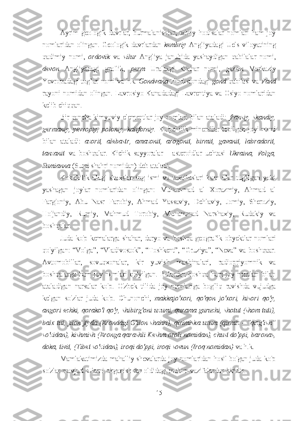 Ayrim   geologik   davrlar,   burmalanishlar,   tabiiy   hodisalar   nomlari   ham   joy
nomlaridan   olingan.   Geologik   davrlardan   kembriy   Angliyadagi   Uels   viloyatining
qadimiy   nomi,   ordovik   va   silur   Angliya   janubida   yashaydigan   qabilalar   nomi,
devon   Angliyadagi   graflik,   perm   Uraldagi   shahar   nomi,   gersin   Markaziy
Yevropadagi tog'lar nomi va h.k.   Gondvana   Hindistondagi   gond   qabilasi va   Vand
rayoni   nomidan   olingan.   Lavrosiyo   Kanadadagi   Lavrentiya   va   Osiyo   nomlaridan
kelib chiqqan. 
Bir qancha kimyoviy elementlar joy nomlari bilan ataladi:   fransiy, skandiy,
germaniy,   yevropiy,   poloniy,   kaliforniy.   Ko'pchilik   minerallar   topilgan   joyi   nomi
bilan   ataladi:   azorit,   alebastr,   amazonit,   arogonit,   birmit,   gavanit,   labradorit,
tanzanit   va   boshqalar.   Kichik   sayyoralar   -   asteroidlar   uchtasi   Ukraina,   Volga,
Sumianna  (Sumi shahri nomidan) deb ataladi.
Ko'pchilik   ulug'   shaxslarning   ismi   va   taxalluslari   ham   ular   tug'ilgan   yoki
yashagan   joylar   nomlaridan   olingan:   Muhammad   al   Xorazmiy,   Ahmad   al
Farg'oniy,   Abu   Nasr   Farobiy,   Ahmad   Yassaviy,   Dehlaviy,   Jomiy,   Sheroziy,
Ho'jandiy,   Rumiy,   Mahmud   Torobiy,   Muhammad   Narshaxiy,   Rudakiy   va
boshqalar.
Juda   ko'p   kemalarga   shahar,   daryo   va   boshqa   geografik   obyektlar   nomlari
qo'yilgan:   “Volga”,   “Vladivostok”,   “Toshkent”,   “Gruziya”,   “Neva”   va   boshqaar.
Avtomobillar,   sovuqxonalar,   kir   yuvish   mashinalari,   radiopriyomnik   va
boshqalarga   ham   joy   nomlari   qo'yilgan.   Bulardan   boshqa   ham   joy   nomlari   bilan
ataladigan   narsalar   ko'p.   O'zbek   tilida   joy   nomlariga   bog'liq   ravishda   vujudga
kelgan   so'zlar   juda   ko'p.   Chunonchi,   makkajo'xori,   qo'qon   jo'xori,   hisori   qo'y,
angori echki, qorako'l qo'y, shibirg'oni uzumi, qurama guruchi, shotut (shom tuti),
balx tut, jilon jiyda (Erondagi G'ilon shahri), qirimiska uzum (qirmiz - “qizg'ish”
so'zidan), kishmish (Eronga qarashli Keshm oroli nomidan), chust do'ppi, baronas,
doka, tivit, (Tibet so'zidan), iroqi do'ppi, iroqi sovun (Iroq nomidan)  va h.k.
Mamlakatimizda mahalliy shevalarda joy nomlaridan hosil bo'gan juda ko'p
so'zlar mavjud. Ularni o'rganish fan oldidagi muhim vazifalardan biridir.
15 