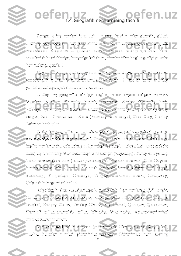 1.4. Geografi k  nomlarnining t asnifi
Geografik   joy   nomlari   juda   turli   -   tuman,   ba'zi   nomlar   g'aroyib,   g'alati.
Ularning   kelib   chiqishi   ham   juda   xilma   -   xil.   Ularni   turlarga   ajratish   ham   juda
murakkabdir.   Ko'pincha   til   qoidalari   nuqtai   nazaridan   turlarga   ajratiladi.   Yana
shakllanish bosqichlariga, bunyodga kelishiga, nimalar bilan bog'langanligiga ko'ra
ham turlarga ajratiladi.
Quyidagi turlarga ajratish joy nomlarining kelib chiqishi, qanday hodisa va
voqealarga   bog'langanligiga   qarab   amalga   oshirilgan.   Geograflar   uchun   shunday
yo'l bilan turlarga ajratish ma'qulroq ko'rindi.
1.   Joyning   geografik   o'rniga   bog'liq   holda   paydo   bo'lgan   nomlar.
Masalan:   Nordkap   (Shimoliy   burun),   Severnaya   Zemlya   (Shimoliy   Yer),
Xokkaydo (Shimoliy orol), Janubi - sharqiy burun, Shimoliy dengiz, Sharqiy Xitoy
dengizi,   Rio   -   Grande   del   -   Norte   (Shimoliy   katta   daryo),   Orqa   Oloy,   G'arbiy
Dvina va boshqalar.
2.   Ayrim   geografik   nomlar   o'sha   joyning,   geografik   obyektning   o'ziga
xos   xususiyatlaridan   paydo   bo'ladi.   Bunday   nomlar   orasida   relyef   shakllariga
bog'liq nomlar ancha ko'p uchraydi. Qrimdagi Ayiqtog', Turkiyadagi Tavr (grekcha
buqa) tog'i, Shimoliy Muz okeanidagi Shpisbergen (Nayzatog'), Dunay vodiysidagi
Temir darvoza (dara nomi) shular jumlasidandir. Bizning o'lkamiz - O'rta Osiyoda
bunday   nomlar   ko'p:   Qumtepa,   Egartosh,   Belisiniq   tizmasi,   Odamtosh,   Supatog',
Beshiktog',   Yo'g'ontepa,   O'radaryo,   To'rg'ay   supasimon   o'lkasi,   Chuqursoy,
Qo'ytosh bularga misol bo'ladi.
Relyefdan boshqa xususiyatlarga ko'ra paydo bo'lgan nomlarga Qizil dengiz,
Oq dengiz, O'lik dengiz, Sariq dengiz, Islandiya (Muz o'lkasi), Monblan (Oqtog'),
Issiqko'l,   Kungay   Olatov,   Terskay   Olatov,   Bog'ishamol,   Qoraqum,   Qoraqurum,
Shamolli orollar, Shamolsiz orollar, Polineziya, Mikroneziya, Melaneziyani misol
qilib ko'rsatish mumkin.
3.   Suv   bilan   bog'liq   nomlar   (gidronimlar).   Okean,   dengiz,   daryo,   ko'l,
muzlik,   buloqlar   nomlari   gidronimlar   deyiladi.   Gidronimlar   ham   suvning
16 