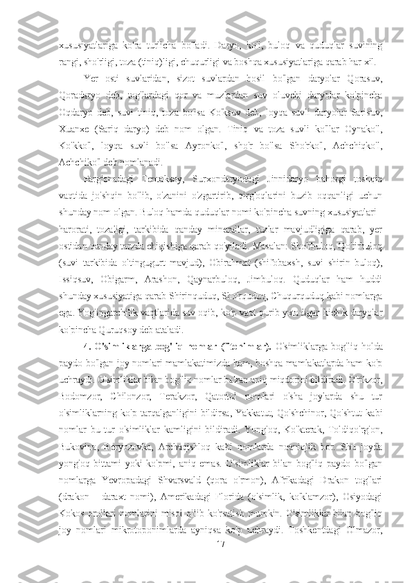 xususiyatlariga   ko'ra   turlicha   bo'ladi.   Daryo,   ko'l,   buloq   va   quduqlar   suvining
rangi, sho'rligi, toza (tiniq)ligi, chuqurligi va boshqa xususiyatlariga qarab har xil.
Yer   osti   suvlaridan,   sizot   suvlardan   hosil   bo'lgan   daryolar   Qorasuv,
Qoradaryo   deb,   tog'lardagi   qor   va   muzlardan   suv   oluvchi   daryolar   ko'pincha
Oqdaryo   deb,   suvi   tiniq,   toza   bo'lsa   Ko'ksuv   deb,   loyqa   suvli   daryolar   Sarisuv,
Xuanxe   (Sariq   daryo)   deb   nom   olgan.   Tiniq   va   toza   suvli   ko'llar   Oynako'l,
Ko'kko'l,   loyqa   suvli   bo'lsa   Ayronko'l,   sho'r   bo'lsa   Sho'rko'l,   Achchiqko'l,
Achchiko'l deb nomlanadi.
Farg'onadagi   Tentaksoy,   Surxondaryodagi   Jinnidaryo   bahorgi   toshqin
vaqtida   jo'shqin   bo'lib,   o'zanini   o'zgartirib,   qirg'oqlarini   buzib   oqqanligi   uchun
shunday nom olgan. Buloq hamda quduqlar nomi ko'pincha suvning xususiyatlari -
harorati,   tozaligi,   tarkibida   qanday   minerallar,   tuzlar   mavjudligiga   qarab,   yer
ostidan qanday tarzda chiqishiga qarab qo'yiladi. Masalan: Sho'rbuloq, Qo'tirbuloq
(suvi   tarkibida   oltingugurt   mavjud),   Obirahmat   (shifobaxsh,   suvi   shirin   buloq),
Issiqsuv,   Obigarm,   Arashon,   Qaynarbuloq,   Jimbuloq.   Quduqlar   ham   huddi
shunday xususiyatiga qarab Shirinquduq, Sho'rquduq, Chuqurquduq kabi nomlarga
ega. Yog'ingarchilik vaqtlarida suv oqib, ko'p vaqt qurib yotadigan kichik daryolar
ko'pincha Quruqsoy deb ataladi.
4.   O'simliklarga   bog'liq   nomlar   (fitonimlar).   O'simliklarga   bog'liq   holda
paydo bo'lgan joy nomlari mamlakatimizda ham, boshqa mamlakatlarda ham ko'p
uchraydi. O'simliklar bilan bog'liq nomlar ba'zan aniq miqdorini bildiradi. O'rikzor,
Bodomzor,   Chilonzor,   Terakzor,   Qatortol   nomlari   o'sha   joylarda   shu   tur
o'simliklarning   ko'p   tarqalganligini   bildirsa,   Yakkatut,   Qo'shchinor,   Qo'shtut   kabi
nomlar   bu   tur   o'simliklar   kamligini   bildiradi.   Yong'oq,   Ko'kterak,   Toldiqo'rg'on,
Bukovina,   Beryozovka,   Archaqishloq   kabi   nomlarda   noaniqlik   bor.   Shu   joyda
yong'oq   bittami   yoki   ko'pmi,   aniq   emas.   O'simliklar   bilan   bog'liq   paydo   bo'lgan
nomlarga   Yevropadagi   Shvarsvald   (qora   o'rmon),   Afrikadagi   Drakon   tog'lari
(drakon   -   daraxt   nomi),   Amerikadagi   Florida   (o'simlik,   ko'klamzor),   Osiyodagi
Kokos   orollari   nomlarini   misol   qilib   ko'rsatish   mumkin.   O'simliklar   bilan   bog'liq
joy   nomlari   mikrotoponimlarda   ayniqsa   ko'p   uchraydi.   Toshkentdagi   Olmazor,
17 