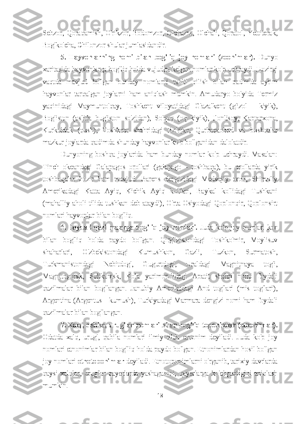 Sebzor,   Qoraqamish,   O'rikzor,   Bodomzor,   Olchazor,   Olchali,   Qoratol,   Yettiterak,
Bog'ko'cha, Chilonzor shular jumlasidandir.
5.   Hayvonlarning   nomi   bilan   bog'liq   joy   nomlari   (zoonimlar).   Dunyo
xaritasida hayvonlarga bog'liq holda vujudga kelgan nomlar ko'p uchraydi. Hozirgi
vaqtda   mavjud   bo'lgan   bunday   nomlarni   tahlil   qilish   bilan   qadimda   ayrim
hayvonlar   tarqalgan   joylarni   ham   aniqlash   mumkin.   Amudaryo   bo'yida   Termiz
yaqinidagi   Maymunto'qay,   Toshkent   viloyatidagi   G'azalkent   (g'izol   -   kiyik),
Bog'iston   (aslida   bug'iston   so'zidan),   So'qoq   (oq   kiyik),   Ilonlisoy,   Kaptarxona,
Kurkuldak   (qush),   Toshkent   shahridagi   Bo'rijar,   Qurbaqaobod   va   boshqalar
mazkur joylarda qadimda shunday hayvonlar ko'p bo'lganidan dalolatdir.
Dunyoning   boshqa   joylarida   ham   bunday   nomlar   ko'p   uchraydi.   Masalan:
Tinch   okeandagi   Galapagos   orollari   (galapago   -   toshbaqa),   bu   orollarda   yirik
toshbaqalar   hozir   ham   mavjud.   Barens   dengizidagi   Medvejiy   oroli,   Shimoliy
Amerikadagi   Katta   Ayiq,   Kichik   Ayiq   ko'llari,   Baykal   ko'lidagi   Tushkani
(mahalliy  aholi  tilida  tushkan   deb  ataydi),  O'rta  Osiyodagi  Qoplonqir,  Qoplonsirt
nomlari hayvonlar bilan bog'liq.
6.   Foydali   qazilmalarga   bog'liq   joy   nomlari.   Juda   ko'p   joy   nomlari   kon
bilan   bog'liq   holda   paydo   bo'lgan.   Qirg'izistondagi   Toshko'mir,   Moylisuv
shaharlari,   O'zbekistondagi   Kumushkon,   Gazli,   Tuzkon,   Surmatosh,
Turkmanistondagi   Nebitdog',   Gugurtdog',   Uraldagi   Magnitnaya   tog'i,
Magnitogorsk,   Solikamsk,   Kola   yarimorolidagi   Apatit   shahri   nomi   foydali
qazilmalar   bilan   bog'langan.   Janubiy   Amerikadagi   And   tog'lari   (mis   tog'lari),
Argentina   (Argentus  -  kumush),  Turkiyadagi  Marmara  dengizi   nomi  ham  foydali
qazilmalar bilan bog'langan.
7. Xalq, qabila, urug'lar nomlari bilan bog'liq toponimlar (etnonimlar).
Odatda   xalq,   urug',   qabila   nomlari   ilmiy   tilda   etnonim   deyiladi.   Juda   ko'p   joy
nomlari etnonimlar bilan bog'liq holda paydo bo'lgan. Etnonimlardan hosil bo'lgan
joy nomlari  etnotoponimlar  deyiladi. Etnotoponimlarni o'rganib, tarixiy davrlarda
qaysi   xalqlar,   urug'lar   qayerlarda   yashaganini,   qayerlarga   ko'chganligini   aniqlash
mumkin.
18 