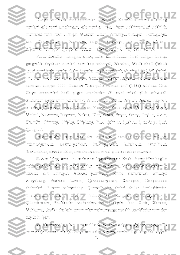 Dunyo   xaritasida   etnotoponimlar   juda   ko'p.   Ko'pchilik   mamlakatlarning
nomlari xalq nomidan olingan, xalq nomiga - iya, - iston qo'shimchalari qo'shilib,
mamlakat nomi hosil qilingan. Masalan, alban - Albaniya, portugal - Portugaliya,
dan   -   Daniya,   rumin   -   Ruminiya,   bolgar   -   Bolgariya,   turk   -   Trkiya,   afg'on   -
Afg'oniston, qirg'iz - Qirg'iziston, tatar - Tatariston, tojik - Tojikiston va h.k.
Faqat   davlatlar   nomigina   emas,   balki   etonimlardan   hosil   bo'lgan   boshqa
geografik   obyektlar   nomlari   ham   ko'p   uchraydi,   Masalan,   Malik   cho'li   (Malik
urug'i nomidan), Baraba dashti (Baraba urug'i nomidan), shuningdek, Qizil shahri,
Eri,   Guron   ko'llari,   Karib   dengizi,   Appalachi   tog'lari,   Ayova,   Delaver   qabilalar
nomidan   olingan.   H.H.   Hasanov   “Geografik   nomlar   siri”   (1985)   kitobida   O'rta
Osiyo   toponimlari   hosil   qilgan   urug'lardan   76   tasini   misol   qilib   ko'rsatadi.
Shulardan   ayrimlarini   keltiramiz;   Adoq,   Andi,   Arlot,   Arg'un,   Asaka,   Bag'ish,
Beshkapa,   Boyovut,   Bayot,   Do'rmon,   Yorboshi,   Kaltatoy,   Malik   ,   Ming,   Mitan,
Mo'g'ul,   Nazarbek,   Nayman,   Nukus,   Olot,   Savay,   Sayot,   Saroy,   Toyloq,   Uzun,
Chandir,   Chimboy,   Chig'ay,   Chig'atoy,   Yuz,   Qalmoq,   Qashqa,   Qoraxitoy,   Quti,
Qo'ng'irot.
Ba'zi   xalqlar   nomi   aksincha   mamlakat   nomidan   olingan.   Bularga
indoneziyaliklar,   avstraliyaliklar,   braziliyaliklar,   kubaliklar,   isroilliklar,
falastinliklar, ekvadorliklar, amerikaliklarni misol qilib ko'rsatish mumkin.
8. Aholining kasb - hunaridan olingan nomlar . Kasb - hunar bilan bog'liq
holda paydo bo'lgan geografik nomlar  o'rta va ayniqsa  kichik (mikro)  toponimlar
orasida   ko'p   uchraydi.   Moskva   yaqinidagi   Ximki   shaharchasi,   Sirdaryo
viloyatidagi   Paxtakor   tumani,   Qashqadaryodagi   Chiroqchi,   Dehqonobod
shaharlari,   Buxoro   viloyatidagi   Qorovulbozor   shahri   shular   jumlasidandir.
Toshkentda   Egarchi,   O'qchi,   Pichoqchilik,   Zargarchilik,   Choponbozor,
Qalandarxona,   Shifokorlar   shaharchasi   va   boshqalar   bor.   O'rda,   Xonaqo,
Mahkama, Qoziko'cha kabi toponimlar ma'muriyatga tegishli tashkilotlar nomidan
paydo bo'lgan. 
9.   Shaxslarning   ism   -   shariflari,   tahalluslariga   qo'yilgan   geografik
nomlar (antroponimlar).   Dunyo xaritasida bunday nomlar tilga kirganda sayyoh
19 