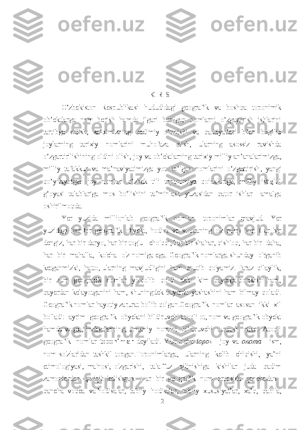 KIRISH
O‘zbekiston   Respublikasi   hududidagi   geografik   va   boshqa   toponimik
ob’ektlarga   nom   berish   hamda   ilgari   berilgan   nomlarni   o‘zgartirish   ishlarini
tartibga   solish;   xalqimizning   qadimiy   o‘tmishi   va   qadriyatlari   bilan   bog‘liq
joylarning   tarixiy   nomlarini   muhofaza   etish,   ularning   asossiz   ravishda
o‘zgartirilishining oldini olish , joy va ob’ektlarning tarixiy-milliy an’analarimizga,
milliy   tafakkur   va   ma’naviyatimizga   yot   bo‘lgan   nomlarini   o‘zgartirish ,   yangi
qo‘yilayotgan   joy   nomlari   o‘zbek   tili   toponimiya   qoidalariga,   milliy   istiqlol
g‘oyasi   talablariga   mos   bo‘lishini   ta’minlash   yuzasidan   qator   ishlar     amalga
oshirilmoqda.
Yer     yuzida     millionlab     geografik     nomlar   -   toponimlar     mavjud.     Yer
yuzidagi   har   bir   geografik   obyekt,   hodisa   va   voqeaning   o'z   nomi   bor.   Har   bir
dengiz, har bir daryo, har bir tog'u - cho'qqi, har bir shahar, qishloq, har bir  daha,
har   bir   mahalla,   ko'cha   o'z nomiga ega. Geografik nomlarga shunday   o'rganib
ketganmizki,  hatto, ularning  mavjudligini  ham  unutib  qo'yamiz. Faraz  qilaylik,
bir     zum     geografik     nomlar     yo'qolib     qoldi     deb:     kim     qayerga   borishini   ham,
qayerdan   kelayotganini   ham,   shuningdek   qayerda   yashashini   ham   bilmay   qoladi.
Geografik nomlar hayotiy zarurat bo'lib qolgan.Geografik  nomlar  asosan  ikki  xil
bo'ladi:  ayrim  geografik  obyektni bildiruvchi atoqli ot, nom va geografik obyekt
hamda voqea, hodisalarning, umumiy   nomini   bildiruvchi   turdosh   otlar.   Atoqli
geografik     nomlar   toponimlar   deyiladi.   Yunoncha   topos   -   joy   va   onoma   -   ism,
nom   so'zlaridan   tashkil   topgan.Toponimlarga,     ularning     kelib     chiqishi,     ya’ni
etimologiyasi,   ma'nosi,   o'zgarishi,     talaffuz     qilinishiga     kishilar     juda     qadim
zamonlardan   qiziqib kelishgan.   Har   bir   geografik   nom   orqasida   qanchadan -
qancha  voqea  va hodisalar,  tabiiy  hodisalar,  tabiiy  xususiyatlar,  xalq,  qabila,
2 