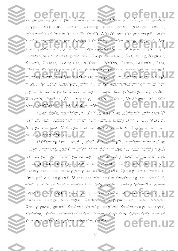 va   geograflar,   yangi   yer   ochuvchi,   noma'lum   o'lkalarga   borib,   jonini   garovga
qo'ygan   tadqiqotchi   olimlar,   ularning   qilgan   ishlari,   yozilgan   asarlari,
qahramonliklari   haqida   ko'p   bilib   olardik.   Afsuski,   xaritalar   gapirmaydi.   Lekin
bunday   toponimlarda   ana   shunday   kishilarning   nomlari   mangu   saqlanadi.   Ana
shuning uchun ham joy nomlarini o'zgartirganda shu nomlar egalarining kimligini
bilmasak, ko'p shoshmasligimiz zarur. Dunyo xaritasidagi Kuk, Bering, Magellan,
Kolumb,   Gudzon,   Livingiston,   Mikluxo   -   Maklay,   Barens,   Laptevlar,   Bass,
Flinders,   Shokolskiy   nomlari   ana   shunday   nomlardandir.   Jahon   fani,   madaniyati,
ma'naviyati   taraqqiyotiga   buyuk   hissa   qo'shgan   allomalarning,   vatan   ozodligi,
mustaqilligi   uchun   kurashgan,   jonini   fido   qilgan   vatanparvarlarning   nomlari   ham
joy nomlarida mangu saqlanadi. Bunday nomlarga Beruniy, Navoiy, Ulug'bek, Al -
Xorazmiy,   Ibn   Sino,   Al   -   Farg'oniy,   Forobiy,   Pushkin,   Vashington,   Jaloliddin
Manguberdi kabi nomlarni kiritish mumkin.
Ba'zan   davlat   boshliqlari,   podshohlar,   sayyoh   va   tadqiqotchilarning   sevikli
kishilari,   hatto   qaroqchilar   nomlari   ham   xaritada   abadiylashib   qoladi.   Masalan,
Angliya   qirolichasi   Viktoriya,   mashhur   dengiz   qaroqchisi   Dreyk   nomlari   ham
xaritada abadiylashib qolgan.
Kishilarning   ism   -   sharifi,   tahallusi   bilan   bog'liq   nomlarni   memorial   va
oddiyroq nomlarga ajratish mumkin. Memorial nomlarga haqiqatan haqiqiy buyuk
kishilar,   ya'ni   zamon,   jamiyat   qanday   bo'lishidan   qat'iy   nazar   hurmat   bilan   tilga
olinadigan,   butun   insoniyatga   xizmat   qilgan   shaxslar   nomlarini   kiritish   mumkin.
Bunday   nomlar   har   qanday   jamiyatda   saqlanib   qoladi.   Qanday   nomlar   memorial
ekanligini   vaqt   belgilaydi.   Mikrotoponimlar   orasida   shaxslarning   ism   -   shariflari,
tahalluslari   bilan   bog'liq   nomlar   juda   ko'p.   Lekin   ularning   ko'pchiligi   zamon
o'zgarishi   bilan   o'zgarib   ketadi,   yangi   nomlar   bilan   almashinadi.   Bunday   nomlar
memorial   nomga   kiritilmaydi.   General   Chernyayev   nomi   bilan   atalagan
Chernyayevka,   general   Kaufman   sharafiga   qo'yilgan   Kaufmanskaya   stansiyasi,
Skobelev,   sho'ro   qo'mondonlaridan   Frunze,   Kuybishev   (shaharlari)   nomlari
shunday nomlar bo'lib, ular nomlari almashtirildi.
20 