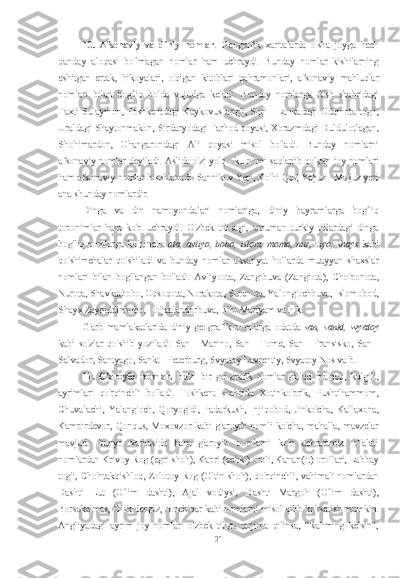 10.   Afsonaviy   va   diniy   nomlar .   Geografik   xaritalarda   o'sha   joyga   hech
qanday   aloqasi   bo'lmagan   nomlar   ham   uchraydi.   Bunday   nomlar   kishilarning
eshitgan   ertak,   hikoyalari,   o'qigan   kitoblari   qahramonlari,   afsonaviy   mahluqlar
nomlari   bilan   bog'liq   holda   vujudga   keladi.   Bunday   nomlarga   O'sh   shahridagi
Taxti   Sulaymon,   Toshkentdagi   Kaykovus   arig'i,   Shri   -   Lankadagi   Odamota   tog'i,
Uraldagi Shaytonmakon, Sirdaryodagi Farhod qoyasi, Xorazmdagi Duldulotlagan,
Shohimardon,   Ohangarondagi   Ali   qoyasi   misol   bo'ladi.   Bunday   nomlarni
afsonaviy nomlar deyiladi. Aslida o'zi yo'q - ku nomi saqlanib qolgan joy nomlari
ham afsonaviy nomlar hisoblanadi. Sannikov Yeri, Ko'hi Qof, Ya'juz - Ma'juz yeri
ana shunday nomlardir.
Dinga   va   din   namoyondalari   nomlariga,   diniy   bayramlarga   bog'liq
toponimlar   ham   ko'p   uchraydi.   O'zbek   tilidagi,   umuman   turkiy   tillardagi   dinga
bog'liq  nomlarga   ko'pincha   ota,   avliyo,  bobo,   islom,   momo,  nur,   ziyo,   shayx   kabi
qo'shimchalar   qo'shiladi   va   bunday   nomlar   aksariyat   hollarda   muayyan   shaxslar
nomlari   bilan   bog'langan   bo'ladi:   Avliyoota,   Zangibuva   (Zangiota),   Cho'ponota,
Nurota, Shavkatbobo, Oqsoqota, Norakota, Surenota, Yalong'ochbuva, Islomobod,
Shayx Zayniddinbobo, Ho'jaalandorbuva, Bibi Mariyam va h.k.
G'arb   mamlakatlarida   diniy   geografik   nomlarga   odatda   san,   sankt,   svyatoy
kabi   so'zlar   qo'shib   yoziladi:   San   -   Marino,   San   -   Tome,   San   -   Fransisko,   San   -
Salvador, Santyago, Sankt - Peterburg, Svyatoy Lavrentiy, Svyatoy Nos va b.
11.   G'aroyib   nomlar.   Ba'zi   bir   geografik   nomlar   g'alati   ma'noli,   kulgili,
ayrimlari   qo'rqinchli   bo'ladi.   Toshkent   shahrida   Xotinko'prik,   Pushtihammom,
Chuvalachi,   Yalang'och,   Qoryog'di,   Padarkush,   Injiqobod,   Jinko'cha,   Kallaxona,
Kampirdevor,   Qonqus,   Moxovzor   kabi   g'aroyib   nomli   ko'cha,   mahalla,   mavzelar
mavjud.   Dunyo   xaritasida   ham   g'aroyib   nomlarni   ko'p   uchratamiz.   G'alati
nomlardan Krivoy Rog (egri shoh), Kapri (echki) oroli, Kanar (it) orollari, Labbay
tog'i, Cho'ntakqishloq, Zolotoy Rog (Oltin shoh), qo'rqinchli, vahimali nomlardan
Dashti   Lut   (O'lim   dashti),   Ajal   vodiysi,   Dashti   Margoh   (O'lim   dashti),
Borsakelmas, O'lik dengiz, Jonchiqar kabi nomlarni misol qilib ko'rsatish mumkin.
Angliyadagi   ayrim   joy   nomlari   o'zbek   tiliga   tarjima   qilinsa,   “Rahming   kelsin”,
21 