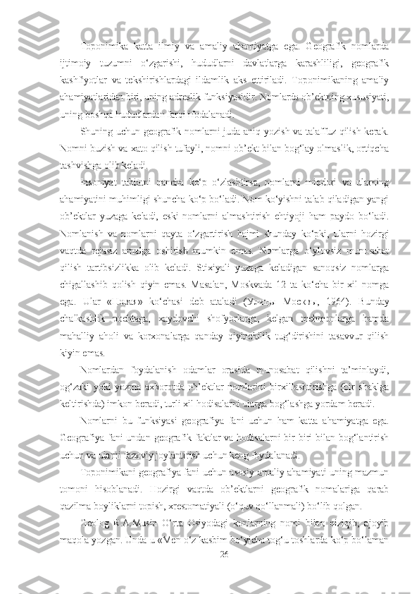 Toponimika   katta   ilmiy   va   amaliy   ahamiyatga   ega.   Geografik   nomlarda
ijtimoiy   tuzumni   o‘zgarishi,   hududlarni   davlatlarga   karashliligi,   geografik
kashfiyotlar   va   tekshirishlardagi   ildamlik   aks   ettiriladi.   Toponimikaning   amaliy
ahamiyatlaridan biri, uning adreslik funksiyasidir. Nomlarda ob’ektning xususiyati,
uning boshqa hududlardan farqi ifodalanadi. 
Shuning uchun geografik nomlarni juda aniq yozish va talaffuz qilish kerak.
Nomni buzish va xato qilish tufayli, nomni ob’ekt bilan bog‘lay olmaslik, ortiqcha
tashvishga olib keladi.
Insoniyat   tabiatni   qancha   ko‘p   o‘zlashtirsa,   nomlarni   miqdori   va   ularning
ahamiyatini muhimligi shuncha ko‘p bo‘ladi. Nom ko‘yishni talab qiladigan yangi
ob’ektlar   yuzaga   keladi,   eski   nomlarni   almashtirish   ehtiyoji   ham   paydo   bo‘ladi.
Nomlanish   va   nomlarni   qayta   o‘zgartirish   hajmi   shunday   ko‘pki,   ularni   hozirgi
vaqtda   rejasiz   amalga   oshirish   mumkin   emas.   Nomlarga   o‘ylovsiz   munosabat
qilish   tartibsizlikka   olib   keladi.   Stixiyali   yuzaga   keladigan   sanoqsiz   nomlarga
chigallashib   qolish   qiyin   emas.   Masalan,   Moskvada   12   ta   ko‘cha   bir   xil   nomga
ega.   Ular   « Новая »   ko‘chasi   deb   ataladi   ( Улицы   Москвы ,   1964).   Bunday
chalkashlik   pochtaga,   xaydovchi   shofyorlarga,   kelgan   mehmonlarga   hamda
mahalliy   aholi   va   korxonalarga   qanday   qiyinchilik   tug‘dirishini   tasavvur   qilish
kiyin emas.
Nomlardan   foydalanish   odamlar   orasida   munosabat   qilishni   ta’minlaydi,
og‘zaki   yoki   yozma   axborotda   ob’ektlar   nomlarini   birxillashtirishga   (bir   shaklga
keltirishda) imkon beradi, turli xil hodisalarni ularga bog‘lashga yordam beradi.
Nomlarni   bu   funksiyasi   geografiya   fani   uchun   ham   katta   ahamiyatga   ega.
Geografiya fani undan geografik faktlar  va hodisalarni  bir  biri  bilan bog‘lantirish
uchun va ularni fazoviy joylantirish uchun keng foydalanadi.
Toponimikani geografiya fani uchun asosiy amaliy ahamiyati uning mazmun
tomoni   hisoblanadi.   Hozirgi   vaqtda   ob’ektlarni   geografik   nomalariga   qarab
qazilma boyliklarni topish, xrestomatiyali (o‘quv qo‘llanmali) bo‘lib qolgan. 
Geolog   R.A.Musin   O‘rta   Osiyodagi   konlarning   nomi   bilan   qiziqib,   ajoyib
maqola yozgan. Unda u «Men o‘z kasbim bo‘yicha tog‘u-toshlarda ko‘p bo‘laman
26 