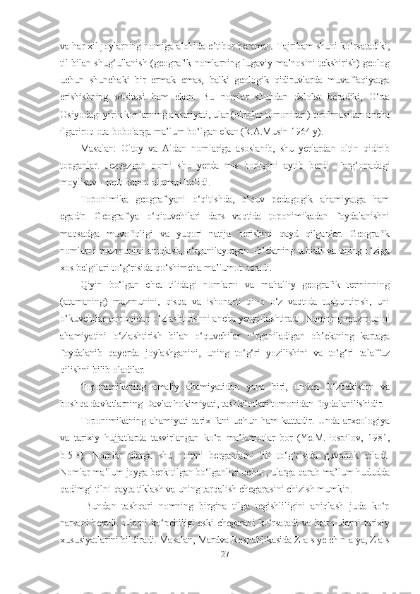 va har xil joylarning nomiga alohida e’tibor beraman. Tajribam shuni ko‘rsatadiki,
til bilan shug‘ullanish (geografik nomlarning lugaviy ma’nosini tekshirish) geolog
uchun   shunchaki   bir   ermak   emas,   balki   geologik   qidiruvlarda   muvaffaqiyatga
erishishning   vositasi   ham   ekan.   Bu   nomlar   shundan   dalolat   beradiki,   O‘rta
Osiyodagi yirik konlarning aksariyati, ular (olimlar tomonidan) topilmasidan ancha
ilgariroq ota-bobolarga ma’lum bo‘lgan ekan (R.A.Musin 1964 y).
Masalan:   Oltoy   va   Aldan   nomlariga   asoslanib,   shu   yerlardan   oltin   qidirib
topganlar.   Jezqazgan   nomi   shu   yerda   mis   borligini   aytib   berdi.   Farg‘onadagi
moylisuv – neft konini alomati bo‘ldi.
Toponimika   geografiyani   o‘qitishda,   o‘quv   pedagogik   ahamiyatga   ham
egadir.   Geografiya   o‘qituvchilari   dars   vaqtida   toponimikadan   foydalanishni
maqsadga   muvofiqligi   va   yuqori   natija   berishini   qayd   qilganlar.   Geografik
nomlarni   mazmunini  aniqlash,  o‘rganilayotgan ob’ektning tabiati   va  uning o‘ziga
xos belgilari to‘g‘risida qo‘shimcha ma’lumot beradi.
Qiyin   bo‘lgan   chet   tilidagi   nomlarni   va   mahalliy   geografik   terminning
(atamaning)   mazmunini,   qisqa   va   ishonarli   qilib   o‘z   vaqtida   tushuntirish,   uni
o‘kuvchilar tomonidan o‘zlashtirishni ancha yengillashtiradi. Nomning mazmunini
ahamiyatini   o‘zlashtirish   bilan   o‘quvchilar   o‘rganiladigan   ob’ektning   kartaga
foydalanib   qayerda   joylashganini,   uning   to‘g‘ri   yozilishini   va   to‘g‘ri   talaffuz
qilishni bilib oladilar.
Toponimikaning   amaliy   ahamiyatidan   yana   biri,   undan   O‘zbekiston   va
boshqa davlatlarning Davlat hokimiyati, tashkilotlari tomonidan foydalanilishidir.
Toponimikaning   ahamiyati   tarix   fani   uchun   ham   kattadir.   Unda   arxeologiya
va   tarixiy   hujjatlarda   tasvirlangan   ko‘p   ma’lumotlar   bor   (Ye.M.Pospilov,   1981,
b.5-8).   Nomlar   ularga   shu   nomni   berganlarni   tili   to‘g‘risida   guvohlik   qiladi.
Nomlar ma’lum joyga berkitilgan bo‘lganligi uchun, ularga qarab ma’lum hududda
qadimgi tilni qayta tiklash va uning tarqalish chegarasini chizish mumkin. 
  Bundan   tashqari   nomning   birgina   tilga   tegishliligini   aniqlash   juda   ko‘p
narsani  beradi. Ularni ko‘pchiligi  eski  chegarani ko‘rsatadi  va hatto ularni  tarixiy
xususiyatlarini bildiradi. Masalan, Mardva Respublikasida Z a s ye ch n a ya, Z a s
27 