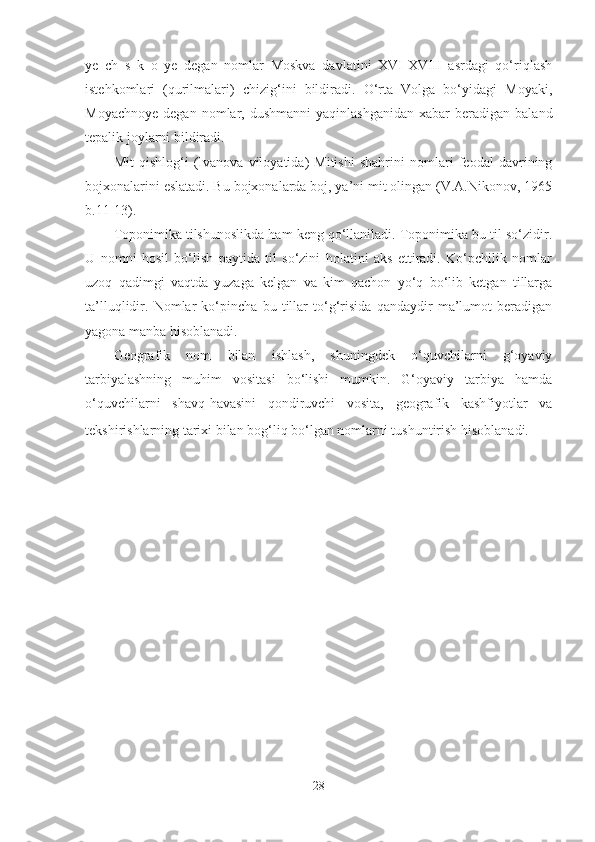 ye   ch   s   k   o   ye   degan   nomlar   Moskva   davlatini   XVI-XVIII   asrdagi   qo‘riqlash
istehkomlari   (qurilmalari)   chizig‘ini   bildiradi.   O‘rta   Volga   bo‘yidagi   Moyaki,
Moyachnoye   degan  nomlar,  dushmanni  yaqinlashganidan  xabar  beradigan  baland
tepalik joylarni bildiradi. 
Mit   qishlog‘i   (Ivanova   viloyatida)   Mitishi   shahrini   nomlari   feodal   davrining
bojxonalarini eslatadi. Bu bojxonalarda boj, ya’ni mit olingan (V.A.Nikonov, 1965
b.11-13).
Toponimika tilshunoslikda ham keng qo‘llaniladi. Toponimika bu til so‘zidir.
U   nomni   hosil   bo‘lish   paytida   til   so‘zini   holatini   aks   ettiradi.   Ko‘pchilik   nomlar
uzoq   qadimgi   vaqtda   yuzaga   kelgan   va   kim   qachon   yo‘q   bo‘lib   ketgan   tillarga
ta’lluqlidir.   Nomlar   ko‘pincha   bu   tillar   to‘g‘risida   qandaydir   ma’lumot   beradigan
yagona manba hisoblanadi. 
Geografik   nom   bilan   ishlash,   shuningdek   o‘quvchilarni   g‘oyaviy
tarbiyalashning   muhim   vositasi   bo‘lishi   mumkin.   G‘oyaviy   tarbiya   hamda
o‘quvchilarni   shavq-havasini   qondiruvchi   vosita,   geografik   kashfiyotlar   va
tekshirishlarning tarixi bilan bog‘liq bo‘lgan nomlarni tushuntirish hisoblanadi.  
28 