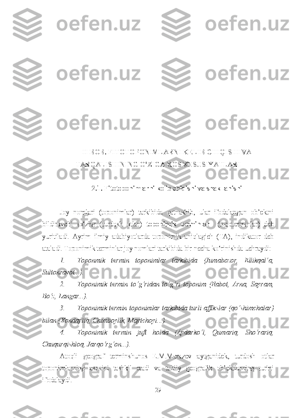 II-BOB. FITOTOPONIMLARNI KELIB CHIQISHI VA
TARQALISHINING O’ZIGA XOS XUSUSIYATLARI  
2. 1 .  Fitotoponimlarni kelib chiqishi   va shakllanishi
Joy   nomlari   (toponimlar)   tarkibida   qatnashib,   ular   ifodalangan   ob’ektni
bildiruvchi   so‘zlar   (turdosh   otlar)   toponimik   terminlar     (topoterminlar)   deb
yuritiladi.   Ayrim   ilmiy   adabiyotlarda   toponimik   aniqlagich   (TA),   indikator   deb
ataladi. Toponimik terminlar joy nomlari tarkibida bir necha ko‘rinishda uchraydi:
1. Toponmik   termin   toponimlar   tarkibida   (Jumabozor,   Ellikqal’a,
Sultonravot...).
2. Toponimik   termin   to‘g‘ridan   to‘g‘ri   toponim   (Rabot,   Arna,   Sayram,
Bo‘z, Langar...).
3. Toponimik  termin  toponimlar tarkibida turli affikslar (qo‘shimchalar)
bilan (Xondayliq, Chimboylik, Maytchoyi...).
4. Toponimik   termin   juft   holda   (Aydarko‘l,   Qumariq,   Sho‘rariq,
Chuqurqishloq, Jarqo‘rg‘on...).
Atoqli   geograf   terminshunos   E.M.Murazev   aytganidek,   turdosh   otlar
toponimlarning   asosini   tashkil   etadi   va   tabiiy   geografik   ob’ektlarning   turini
ifodalaydi.
29 