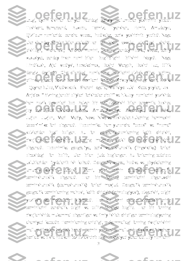 urug',   ayrim kishilar   faoliyati   haqidagi   tarixiy   ma'lumotlar   yashirinib   yotadi.
Toshkent,   Samarqand,     Buxoro,     Termiz,     Tyanshan,     Pomir,     Amudaryo,
Qizilqum   nomlarida     qancha     voqea,     hodisalar,     tarix     yashirinib     yotibdi.   Nega
ular   shunday   nomlar   bilan   ataladi?Har     bir     kishi,     avvalo,     o'z     joyi   -   shahri,
qishlog'i,     mahallasi,     ko'chasi   nomini,   ularning   qanday   hodisa,   voqea,   tabiiy
xususiyat,   qanday   inson   nomi   bilan     bog'liqligini     bilishni     istaydi.     Nega
Hindikush,     Ajal     vodiysi,   Borsakelmas,     Dashti     Margoh,     Dashti     Lut,     O'lik
dengiz     deyiladi?     Chet   ellardagi     nomlarning     ba'zilarini   o'zbek     tiliga     tarjima
qilinsa,  g'alati,  ba'zan bema'ni  nomlarni  ko'rasiz. Krivoy Rog - Egri shoh, Tbilisi
- Qaynar buloq, Vladivostok - Sharqni  egalla,  Velikiye Luki - Katta yoylar, Los -
Anjeles -“Bizning janobi oliylari farishtalar qiroli” va h.k.Joy  nomlarini  yozishda
ham   nozik   tomonlari   bor.   Ba'zan   bir   harf o'zgarishi   bilan   tamomila   boshqa
joy     tushuniladi.     Masalan:     Amu   -   Amur,   Avstriya   -   Avstraliya,     Riga   -   Risa,
Jurjon   -   Juzjon,     Mari   -   Mariy,     Neva   -Niva   va   boshqalar.Bularning     hammasini
toponimika   fani     o'rganadi.     Toponimika     ham   yunoncha     “topos”     va     “noma”
so'zlaridan     hosil     bo'lgan.     Bu     fan     geografik   nomlarning     kelib     chiqishi,
rivojlanishi,     o'zgarishini,     ularning     mazmuni,   shakli     va     to'g'ri     yozilishini
o'rganadi.     Toponimika     geografiya,     tarix     va   tilshunoslik     (lingvistika)     fanlari
o'rtasidagi     fan     bo'lib,     ular     bilan     juda   bog'langan.   Bu   fanlarning   tadqiqot
uslublaridan   foydalanib   ish   ko'radi.   Geografik   voqea,   hodisa   va   obyektlarning
umumiy   nomini,   turdosh   otlarni,   ya'ni   termin   (atama)larni   geografik
terminshunoslik   o'rganadi.   Har   bir   fanning   terminlarini   o'rganuvchi
terminshunoslik   (atamashunoslik)   fanlari   mavjud.   Geografik   terminshunoslik
geografik   terminlarning   ma'nosi,   kelib   chiqishi   (etimologiyasi),   o'zgarishi,   to'g'ri
yozilishi   va   manbalarini   o'rganadi.   Har   bir   fanni   chuqur   o'rganish   uning
terminlarini   qanchalik   to'g'ri   va   to'liq   bilishga   bog'liq.   Har   bir   fanning
rivojlanishida mukammal o'rganilgan va ilmiy ishlab chiqilgan terminologiyaning
ahamiyati   kattadir.   Terminlarning   aniqligi,   mukammallagi   fanning   rivojlanishini
ma'lum jihatdan belgilab beradi. Termin yordamida ma'lum hodisa tasnifi ixcham
beriladi va o'sha hodisani tez o'zlashtirib olish imkoniyati yaratiladi. Joy nomlarini
3 