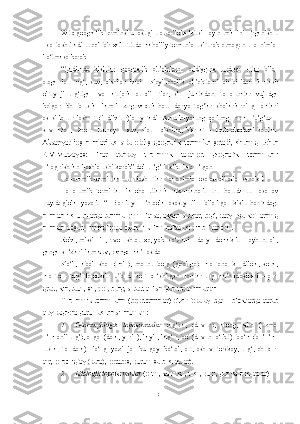 Xalq geografik terminshunosligini atroflicha bilish joy nomlarini o‘rganishni
osonlashtiradi. Hech bir xalq tilida mahalliy terminlar ishtirok etmagan toponimlar
bo‘lmasa kerak.
“Qadimda   kishilar   geografik   ob’ektlarni   oddiygina   turdosh   otlar   bilan
ataganlar,   tog‘,   suv,   qishloq   kabi...   Keyinchalik   ob’ektlarni   bir-biridan   farqlash
ehtiyoji   tug‘ilgan   va   natijada   atoqli   otlar,   shu   jumladan,   toponimlar   vujudga
kelgan. Shu boisdan ham hozirgi vaqtda hatto daryo, tog‘lar, shaharlarning nomlari
asosida   turdosh   ot   (indikator)lar   yotadi:   Amudaryoning   qadimgi   nomi   O‘g‘uz   –
suv;   Don,   Dnepr,   Dunay   –   suv;   Kat   -   qishloq,   Karpat   –   tosh   cho‘qqi   kabilar.
Aksariyat   joy   nomlari   asosida   oddiy   geografik   terminlar   yotadi,   shuning   uchun
E.M.Murzayev:   “har   qanday   toponimik   tadqiqot   geografik   terminlarni
o‘ragnishdan boshlanishi kerak” deb to‘g‘ri ta’kidlab o‘tgan.
Toponimik terminlar – turdosh otlar, toponimlar esa atoqli otlar sanaladi.
Toponimik   terminlar   barcha   tillarda   takrorlanadi.   Bu   haqida   H.Hasanov
quyidagicha   yozadi:   “...Bordi-yu   o‘ntacha   asosiy   tilni   biladigan   kishi   haritadagi
nomlarni shu tillarga tarjima qilib o‘qisa, aksari shahar, tog‘, daryo va ko‘llarning
nomlari deyarli bir ma’noda ekanini ko‘rib  hafsalasi pir bo‘lar edi”.
Reka, missi, rio, river, shtat, xe, yoki so‘zlari – daryo demakdir. Jayhun, ob,
ganga so‘zlari ham  suv, daryo  ma’nosida.
Ko‘h,   jabal,   shan   (min),   maunt,   berg   (gebirge),   montana,   kordilera,   serra,
monte   –   tog‘   demakdir.   Obod,   kent   qo‘shilgan   nomlarning   ma’nodoshlari   –   pur,
grad, kin, taun, vil, pol, burg, shtadt qo‘shilgan toponimlardir.
Toponimik terminlarni (topoterminlar) o‘zi  ifodalayotgan ob’ektlarga qarab
quyidagicha guruhlashtirish mumkin:
1. Geomorfologik   topoterminlar   ( ag‘ba,   (dovon),   alang,   alin   (tizma,
o‘rmonli tog‘), angar (dara, yoriq), bayir, bag‘ir, bel (dovon, o‘tkil), bo‘m (bo‘o‘m-
qisqa, tor dara), do‘ng, yozi, jar, kungay, ko‘tal, ort, oshuv, terskay, tog‘, chuqur,
qir, qopchig‘ay (dara), qoratov, qurum va boshqalar).
2. Litologik topoterminlar  (oltin, kumush, tosh, qum, gaz va boshqalar).
30 