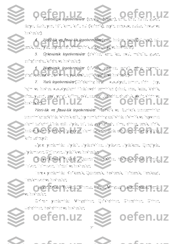 3. Gidrologik   topoterminlar   (arashon   (arasan),   arna,   ariq,   buloq,   guzar,
daryo,   duob,   yop,   idil,   kom,   ko‘l,   pul   (ko‘prik),   qayir,   qorasuv,   quduq,   hovuz   va
boshqalar).
4. Floristik   va   faunistik   topoterminlar (arpa,   bodom,   patta   (tol   navi),   tol,
terak, tut, jiyda, qayrag‘och, olma, o‘rik, g‘azol, tuya va boshqalar).
5. Oykonimik   topoterminlar   (qishloq,   kent,   kat,   ovul,   mahalla,   guzar,
qo‘rg‘oncha, ko‘cha va boshqalar).
6. Etnonimik   topoterminlar   (o‘zbek,   qipchoq,   qangli,   ming,   nayman,
qirg‘iz, qatag‘on, do‘rmon, yuz, arab, tojik, uyg‘ur va boshqalar).
7. Turli  topoterminlar (Ob’ektning belgi  – xususiyati,  tomon, o‘rin – joy,
hajm   va   boshqa   xususiyatlarni   ifodalovchi   terminlar:   (obod,   orqa,   katta,   kichik,
o‘rta, yuqori, quyi, yangi, ko‘hna, eski, oq, qizil, achchiq, chuchuk, sho‘r, shirin va
boshqalar).
Floristik   va   faunistik   topoterminlar.   Floristik   va   faunistik   topoterminlar
toponimlar tarkibida ishtirok etib, joy nomlarining atalishida o‘simlik va hayvonot
olami   turlarini   ifoda   etdi.   Jiyda,   tol,   tut,   qayrag‘och,   olma,   chinor,   terak,   o‘rik,
bodom   kabi   o‘simlik   va   hayvonot   olami   turlarini   ifoda   etib,   toponimlar   tarkibida
ko‘p uchraydi:
Jiyda   yordamida:   Jiydali,   Jiydaqishloq,   Jiydazor,   Jiydakapa,   Qorajiyda,
Jiydamozor, Chilonzor, Jiydalik va boshqalar;
Tol   yordamida:   Yakkatol,   Qatortol,   Tolqishloq,   Beshtol,   Uchtol,   To‘ptol,
Tolzor, Tolmozor, To‘rttol va boshqalar;
Terak   yordamida:   Ko‘kterak,   Qatorterak,   Beshterak,   To‘pterak,   Teraktagi,
Terakmozor va boshqalar;
Tut   yordamida: Yakkatut, Chortut, Uchtut, Mingtut, Tutzor, Qoratut, Sertut
va boshqalar;
Chinor   yordamida:   Mingchinor,   Qo‘shchinor,   Chorchinor,   Chinor,
Uchchinor, Beshchinor va boshqalar;
31 