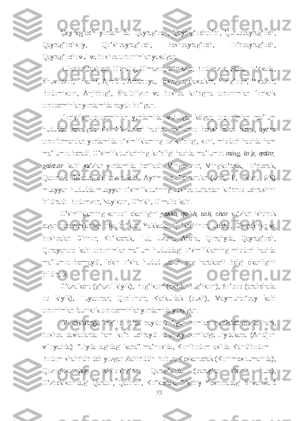 Qayrag‘och   yordamida:   Qayrag‘och,   Qayrog‘ochto‘pi,   Quruqqayrag‘och,
Qayrag‘ochsoy,   Qo‘shqayrag‘och,   Beshqayrag‘och,   To‘pqayrag‘och,
Qayrag‘ochovul va boshqa toponimlar yasalgan.
Bulardan tashqari Olmaliq, Olmazor, O‘rikzor, Bodomzor, Sada, To‘psada,
Shuvoqzor,   Tikanli,   Ajiriqli,   Arpapoya,   Paxtazor,   Paxtakor,   Yong‘oqli,   Pistazor,
Bodomiston,   Anjirbog‘,   Shaftolizor   va   boshqa   ko‘pgina   toponimlar   floristik
topoterminlar yordamida paydo bo‘lgan.
Floristik   topoterminlar   yordamida   vujudga   kelgan   toponimlar   ma’lum
hududda   tarqalgan   o‘simlik   turlari   haqida   ma’lumot   berish   bilan   birga,   ayrim
topoformantlar   yordamida   o‘simliklarning   oz-ko‘pligi,   soni,   miqdori   haqida   ham
ma’lumot beradi. O‘simlik turlarining ko‘pligi haqida ma’lumot   ming, to‘p, qator,
galazor   kabi   so‘zlar   yordamida   beriladi:   Mingchinor,   Mingko‘prik,   To‘pterak,
Qatortol,   Galatut,   chilonzor   kabi.   Ayrim   topoformantlar   (-zor,   -li,   -iston,   -ilik)
muayyan hududda muayyan o‘simlik turining boshqa turlardan ko‘proq uchrashini
bildiradi: Bodomzor, Nayiston, O‘rikli, Olmaliq kabi.
O‘simliklarning   sanoqli   ekanligini   yakka,   qo‘sh,   uch,   chor   so‘zlari   ishtirok
etgan toponimlardan bilsa  bo‘ladi:  Yakkatut, Qo‘shchinor, Uchtol, Chorchinor va
boshqalar.   Chinor,   Ko‘kterak,   Tut,   Uzum,   Archa,   Qorajiyda,   Qayrag‘och,
Qorayantoq   kabi   toponimlar   ma’lum   hududdagi   o‘simliklarning   miqdori   haqida
ma’lumot   bermaydi,   lekin   o‘sha   hudud   uchun   eng   harakterli   belgi   ekanligini
bildiradi.
G‘azalkent   (g‘azol-kiyik),   Bog‘iston   (aslida   Bug‘iston),   So‘qoq   (arabchada
oq   kiyik),   Tuyatortar,   Qoplonqir,   Karkuldak   (qush),   Maymunto‘qay   kabi
toponimlar faunistik topoterminlar yordamida yasalgan.
O‘simliklarga   bog‘liq   holda   paydo   bo‘lgan   nomlar   mamlakatimizda   ham,
boshqa   davlatlarda   ham   ko‘p   uchraydi.   Bunday   nomlarga   Jiydakapa   (Andijon
viloyatida)-   “Jiyda   tagidagi   kapa”   ma’nosida,   Konibodom   aslida   Kandibodom   –
Bodom shahridir deb yozgan Zahiriddin Bobur, Keskanterak (Konimex tumanida),
Qozog‘istondagi   Taldiqo‘rg‘on,   Qarag‘anda   (qarag‘an   tikonli   buta),
O‘zbekistondagi   Qaratol,   Qatortol,   Ko‘kterak,   G‘arbiy   Yevropadagi   Shvarsvald
32 